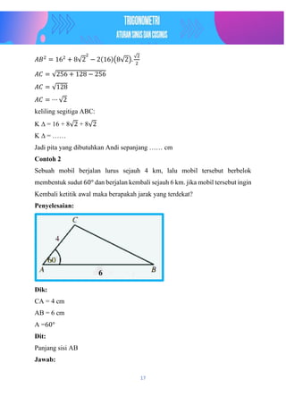 17
𝐴𝐵2
= 162
+ 8√2
2
− 2(16)(8√2).
√2
2
𝐴𝐶 = √256 + 128 − 256
𝐴𝐶 = √128
𝐴𝐶 = ⋯ √2
keliling segitiga ABC:
K ∆ = 16 + 8√2 + 8√2
K ∆ = ……
Jadi pita yang dibutuhkan Andi sepanjang …… cm
Contoh 2
Sebuah mobil berjalan lurus sejauh 4 km, lalu mobil tersebut berbelok
membentuk sudut 60° dan berjalan kembali sejauh 6 km. jika mobil tersebut ingin
Kembali ketitik awal maka berapakah jarak yang terdekat?
Penyelesaian:
Dik:
CA = 4 cm
AB = 6 cm
A =60°
Dit:
Panjang sisi AB
Jawab:
6
 