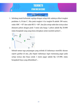 19
D. Latihan Soal
1. Sebidang tanah berbentuk segitiga dengan setiap titik sudutnya diberi tongkat
pembatas A, B dan C. Jika jarak tongkat A ke tongkat B adalah 300 meter,
sudut ABC = 45° dan sudut BCA = 60°, dan jika setiap sudut dan sisinya akan
ditanami pohon dengan jarak 5 meter jika harga 1 pohon adalah Rp 20.000
maka berapakah uang uang harus disiapkan untuk membeli pohon?...
2.
Sebuah taman tugu perjuangan yang terletak di indramayu memiliki ukuran
seperti gambar di atas, jika bupati indramayu ingin memasang pagar pada
setiap sisinya dan biaya untuk 1 meter pagar adalah Rp 125.000, maka
berapakah biaya yang dibutuhkan?...
45°
25 m
60 m
A
B
C
 