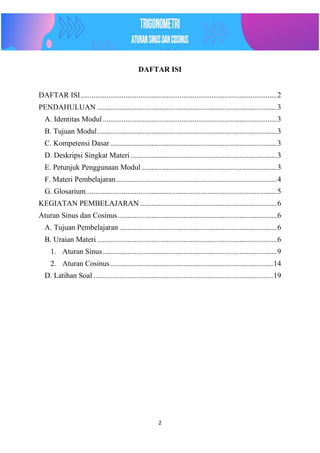 2
DAFTAR ISI
DAFTAR ISI.........................................................................................................2
PENDAHULUAN ................................................................................................3
A. Identitas Modul .............................................................................................3
B. Tujuan Modul................................................................................................3
C. Kompetensi Dasar .........................................................................................3
D. Deskripsi Singkat Materi ..............................................................................3
E. Petunjuk Penggunaan Modul ........................................................................3
F. Materi Pembelajaran......................................................................................4
G. Glosarium......................................................................................................5
KEGIATAN PEMBELAJARAN .........................................................................6
Aturan Sinus dan Cosinus.....................................................................................6
A. Tujuan Pembelajaran ....................................................................................6
B. Uraian Materi ................................................................................................6
1. Aturan Sinus.............................................................................................9
2. Aturan Cosinus.......................................................................................14
D. Latihan Soal ................................................................................................19
 