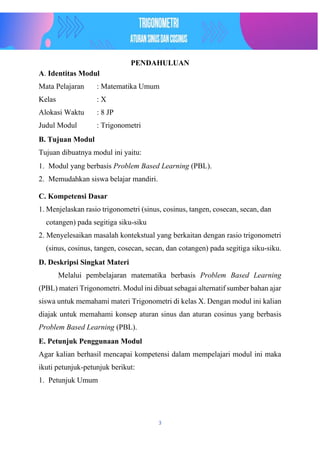 3
PENDAHULUAN
A. Identitas Modul
Mata Pelajaran : Matematika Umum
Kelas : X
Alokasi Waktu : 8 JP
Judul Modul : Trigonometri
B. Tujuan Modul
Tujuan dibuatnya modul ini yaitu:
1. Modul yang berbasis Problem Based Learning (PBL).
2. Memudahkan siswa belajar mandiri.
C. Kompetensi Dasar
1. Menjelaskan rasio trigonometri (sinus, cosinus, tangen, cosecan, secan, dan
cotangen) pada segitiga siku-siku
2. Menyelesaikan masalah kontekstual yang berkaitan dengan rasio trigonometri
(sinus, cosinus, tangen, cosecan, secan, dan cotangen) pada segitiga siku-siku.
D. Deskripsi Singkat Materi
Melalui pembelajaran matematika berbasis Problem Based Learning
(PBL) materi Trigonometri. Modul ini dibuat sebagai alternatif sumber bahan ajar
siswa untuk memahami materi Trigonometri di kelas X. Dengan modul ini kalian
diajak untuk memahami konsep aturan sinus dan aturan cosinus yang berbasis
Problem Based Learning (PBL).
E. Petunjuk Penggunaan Modul
Agar kalian berhasil mencapai kompetensi dalam mempelajari modul ini maka
ikuti petunjuk-petunjuk berikut:
1. Petunjuk Umum
 
