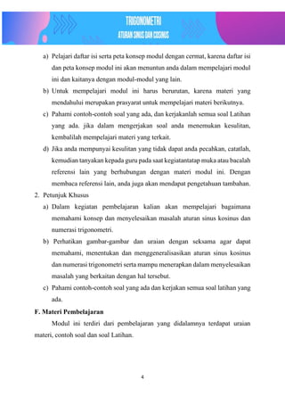 4
a) Pelajari daftar isi serta peta konsep modul dengan cermat, karena daftar isi
dan peta konsep modul ini akan menuntun anda dalam mempelajari modul
ini dan kaitanya dengan modul-modul yang lain.
b) Untuk mempelajari modul ini harus berurutan, karena materi yang
mendahului merupakan prasyarat untuk mempelajari materi berikutnya.
c) Pahami contoh-contoh soal yang ada, dan kerjakanlah semua soal Latihan
yang ada. jika dalam mengerjakan soal anda menemukan kesulitan,
kembalilah mempelajari materi yang terkait.
d) Jika anda mempunyai kesulitan yang tidak dapat anda pecahkan, catatlah,
kemudian tanyakan kepada guru pada saat kegiatantatap muka atau bacalah
referensi lain yang berhubungan dengan materi modul ini. Dengan
membaca referensi lain, anda juga akan mendapat pengetahuan tambahan.
2. Petunjuk Khusus
a) Dalam kegiatan pembelajaran kalian akan mempelajari bagaimana
memahami konsep dan menyelesaikan masalah aturan sinus kosinus dan
numerasi trigonometri.
b) Perhatikan gambar-gambar dan uraian dengan seksama agar dapat
memahami, menentukan dan menggeneralisasikan aturan sinus kosinus
dan numerasi trigonometri serta mampu menerapkan dalam menyelesaikan
masalah yang berkaitan dengan hal tersebut.
c) Pahami contoh-contoh soal yang ada dan kerjakan semua soal latihan yang
ada.
F. Materi Pembelajaran
Modul ini terdiri dari pembelajaran yang didalamnya terdapat uraian
materi, contoh soal dan soal Latihan.
 