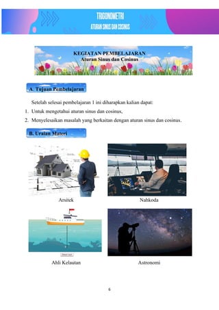 6
KEGIATAN PEMBELAJARAN
Aturan Sinus dan Cosinus
A. Tujuan Pembelajaran
Setelah selesai pembelajaran 1 ini diharapkan kalian dapat:
1. Untuk mengetahui aturan sinus dan cosinus,
2. Menyelesaikan masalah yang berkaitan dengan aturan sinus dan cosinus.
B. Uraian Materi
Arsitek Nahkoda
Ahli Kelautan Astronomi
 