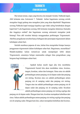 7
Hai teman-teman, siapa yang bercita-cita menjadi Arsitek, Nahkoda kapal,
Ahli kelautan atau Astronomi ?. Tahukah kalian bagaimana seorang arsitek
mengukur tinggi gedung atau mengukur jalan yang akan diperbaiki? Bagaimana
seorang Nahkoda kapal menjaga kapalnya agar tidak saling bertabrakan dengan
kapal lain? Lalu bagaimana seorang Ahli kelautan mengukur dalamnya Samudra
dan tingginya ombak? dan bagaimana seorang astronomi mengukur jarak
bintang? Para ahli tersebut bekerja menggunakan perhitungan Trigonometri.
Aktifitas pengukuran tersebut hanya Sebagian dari penerapan trigonometri dalam
kehidupan sehari-hari.
Setelah membaca paparan di atas, kalian bisa mengetahui betapa luasnya
penggunaan trigonometri dalam kehidupan sehar-hari. Bagaimana, menarikkan?
Mudah-mudahan kalian termotivasi untuk mempelajari lebih dalam
Trigonometri, umumnya belajar matematika sebagai ilmu pengetahuan yang
berguna bagi kehidupan sehari-hari.
Apakah kalian masih ingat jika kita membahas
Trigonometri berarti kita akan membahas sinus, kosinus,
tangen, kosekan, sekan dan kotangen. Sinus atau sin adalah
perbandingan antara panjang sisi di depan sudut dan panjang
sisi miring. Kosinus atau cos adalah perbandingan antara
panjang sisi di samping sudut dan panjang sisi miring.
Tangen atau tan adalah perbandingan antara panjang sisi di
depan sudut dan panjang sisi di samping sudut. Kosekan
adalah perbandingan antara panjang sisi miring segitiga dan
panjang sisi di depan sudut. Dengan kata lain, kosekan merupakan kebalikan dari
sinus. Sekan adalah perbandingan antara panjang sisi miring segitiga dan panjang
sisi di samping sudut. Dengan kata lain, sekan merupakan kebalikan dari kosinus.
 