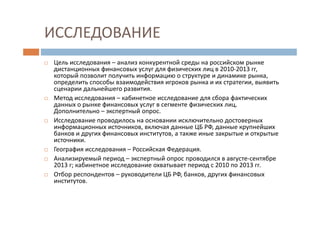 ИССЛЕДОВАНИЕ
Цель исследования – анализ конкурентной среды на российском рынке
дистанционных финансовых услуг для физических лиц в 2010-2013 гг,
который позволит получить информацию о структуре и динамике рынка,
определить способы взаимодействия игроков рынка и их стратегии, выявить
сценарии дальнейшего развития.
Метод исследования – кабинетное исследование для сбора фактических
данных о рынке финансовых услуг в сегменте физических лиц.
Дополнительно – экспертный опрос.
Исследование проводилось на основании исключительно достоверных
информационных источников, включая данные ЦБ РФ, данные крупнейших
банков и других финансовых институтов, а также иные закрытые и открытые
источники.
География исследования – Российская Федерация.
Анализируемый период – экспертный опрос проводился в августе-сентябре
2013 г; кабинетное исследование охватывает период с 2010 по 2013 гг.
Отбор респондентов – руководители ЦБ РФ, банков, других финансовых
институтов.
 