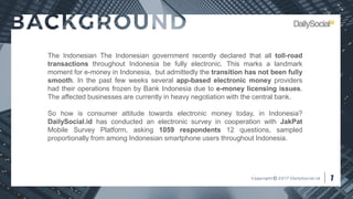 The Indonesian The Indonesian government recently declared that all toll-road
transactions throughout Indonesia be fully electronic. This marks a landmark
moment for e-money in Indonesia, but admittedly the transition has not been fully
smooth. In the past few weeks several app-based electronic money providers
had their operations frozen by Bank Indonesia due to e-money licensing issues.
The affected businesses are currently in heavy negotiation with the central bank.
So how is consumer attitude towards electronic money today, in Indonesia?
DailySocial.id has conducted an electronic survey in cooperation with JakPat
Mobile Survey Platform, asking 1059 respondents 12 questions, sampled
proportionally from among Indonesian smartphone users throughout Indonesia.
 