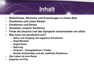 Inhalt
•  Bedürfnisse, Wünsche und Erwartungen in einem Satz
•  Emotionen und unser Körper
•  Emotionen und Stress
•  Verstehen unserer Vorfahren
•  Finde die Ursache und das Symptom verschwindet von allein
•  Was kann ich persönlich tun?
–  Natur und Umgang mit negativen Emotionen
–  Kopf Meridian
–  Angst lösen
–  Nahrung
–  Chakras – Energiebahnen / Felder
–  Dunkle Schokolade und der weibliche Rhythmus
•  Das Leben ist eine Reise
•  Experten im Film
5
 
