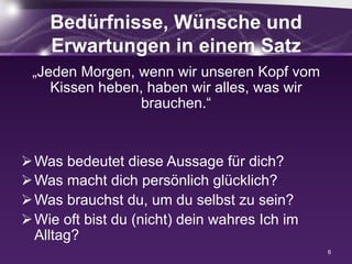 Bedürfnisse, Wünsche und
Erwartungen in einem Satz
„Jeden Morgen, wenn wir unseren Kopf vom
Kissen heben, haben wir alles, was wir
brauchen.“
Ø Was bedeutet diese Aussage für dich?
Ø Was macht dich persönlich glücklich?
Ø Was brauchst du, um du selbst zu sein?
Ø Wie oft bist du (nicht) dein wahres Ich im
Alltag?
6
 
