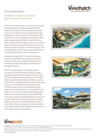 Virofiber is proud to announce a new era in eco-friendly
resort development, as they were appointed by PT
Enviro Tec architects, for the installation of Virothatch
roof cover in the Sheraton Kuta Lifestyle Resort mega-
development in Bali, Indonesia. The completed project
is part of a 5.2 hectacre lifestyle hub called, Beachwalk,
which spreads along a 250 meter stretch of the Kuta
beach. The Sheraton Bali project is the first cornerstone
project to test the scaling of the thatch compound and
production. And for Virofiber, the Sheraton project fit the
stated timetable in 2012, to gain operational experience
and creating a platform for further development.
Completed in August 2012, PT Indonesian Paradise
Island has invested $70 million dollars to transform
the former space of the Hotel Sahid Raya Kuta into
the Sheraton Kuta Lifestyle Resort and develop the
Beachwalk around it.
TMViro was responsible for the complete thatch
roof system for the Beachwalk and Resort complex.
TMSupplying 110,000 Sq Ft of Virothatch subroof cover,
with roof membrane provided by Soprema. This mega-
project was built with growing environmental concerns
in Bali and is a complete green build. All materials used
by the architect are 100% environmentally friendly.
Virofiber provides the first ever developed synthetic
thatch with an UL/ASTM Class A fire-rated HDPE. This
project is the first non PVC, Non Halogenated synthetic
thatch product in the world that can pass ASTM E108
Class A with a 20 years limited application warranty. The
benefits of Non PVC and Non Halogenated is that this
product is more environmentally friendly, and safer in
case of fire, it does not create toxic smoke. Virothatch is
a non-PVC Polyolefin product that performs without any
of the known environmental hazards.
TMVirothatch covers Landmark
Bali Sheraton Kuta Resort.
For Immediate Release
Corporate: P.T. Polymindo Permata Jl. Industri 2 Blok F No. 8 Kawasan Industri Jatake | Tangerang 15135, Indonesia
t 62 21 590 2155 f 62 21 590 2156 | Contact: Hans Tanutama, hans@polymindo.com
US: Sentron International Inc. 1721 Yeager Ave. | La Verne, CA 91750 | t 909-392-7555 f 909-392-1333 | Contact: Henry Chung, henry@sentronintl.com
Press: Donna Eble | Teamwork Design, Inc. | 818-991-0392 teamwkviro@gmail.com
www.virobuild.com
 