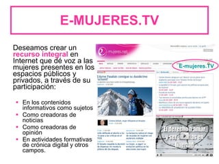 E-MUJERES.TV Deseamos crear un  recurso integral  en Internet que dé voz a las mujeres presentes en los espacios públicos y privados, a través de su participación: En los contenidos informativos como sujetos Como creadoras de noticias Como creadoras de opinión En actividades formativas de crónica digital y otros campos.  E-mujeres.TV 