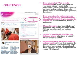 Crear un canal de TV en el portal  e-mujeres.net  en el que las mujeres se vean como sujetos y objeto de la información, a través de la incorporación de sus voces tanto en noticias de carácter general como en noticias con protagonismo de mujeres. Crear una red social a disposición de aquellas mujeres que quieran compartir contenidos informativos y un espacio de relación 2.0   en formato escrito, sonoro y audiovisual.  Ofrecer formación  de e-capacidades y e-habilidades bajo el horizonte de la “fluidez TIC”, así como formación de carácter general. Difundir la información realizada con óptica de género   a través de la creación de un gabinete de prensa. Fortalecer el actual portal e-mujeres.net (antes e-leusis),   a través de la creación de nuevas secciones (Ateneo feminista, blogs de mujeres académicas) y la actualización de las secciones actuales incorporando una versión 2.0 del portal. OBJETIVOS TV 