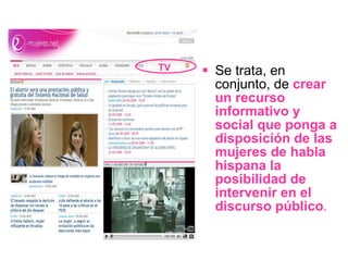 Se trata, en conjunto, de  crear un recurso informativo y social que ponga a disposición de las mujeres de habla hispana la posibilidad de intervenir en el discurso público . TV 