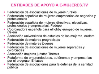 ENTIDADES DE APOYO A E-MUJERES.TV Federación de asociaciones de mujeres rurales Federación española de mujeres empresarias de negocios y profesionales Federación española de mujeres directivas, ejecutivas, profesionales y empresarias. Fedepe Coordinadora española para el lobby europeo de mujeres. Celem Asociación universitaria de estudios de las mujeres. Audem Federación de mujeres progresistas Federación de mujeres jóvenes Federación de asociaciones de mujeres separadas y divorciadas Asociación mujeres juristas Themis Plataforma de emprendedoras, autónomas y empresarias por el progreso. Enlaces Federación de asociaciones para la defensa de la sanidad pública 