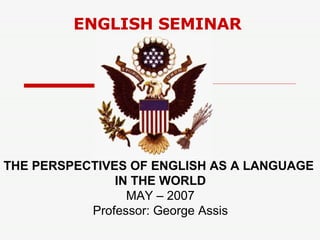 ENGLISH SEMINAR THE PERSPECTIVES OF ENGLISH AS A LANGUAGE  IN THE WORLD MAY – 2007 Professor: George Assis 
