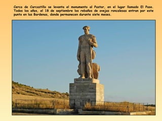 Cerca de Carcastillo se levanta el monumento al Pastor, en el lugar llamado El Paso.
Todos los años, el 18 de septiembre los rebaños de ovejas roncalesas entran por este
punto en las Bardenas, donde permanecen durante siete meses.
 