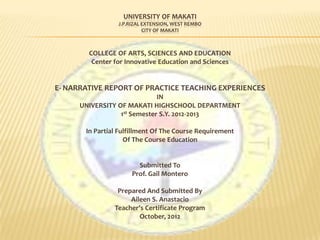 UNIVERSITY OF MAKATI
                 J.P.RIZAL EXTENSION, WEST REMBO
                           CITY OF MAKATI



        COLLEGE OF ARTS, SCIENCES AND EDUCATION
         Center for Innovative Education and Sciences


E- NARRATIVE REPORT OF PRACTICE TEACHING EXPERIENCES
                              IN
      UNIVERSITY OF MAKATI HIGHSCHOOL DEPARTMENT
                  1st Semester S.Y. 2012-2013

       In Partial Fulfillment Of The Course Requirement
                    Of The Course Education


                        Submitted To
                      Prof. Gail Montero

                 Prepared And Submitted By
                     Aileen S. Anastacio
                Teacher’s Certificate Program
                        October, 2012
 