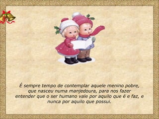É sempre tempo de contemplar aquele menino pobre, que nasceu numa manjedoura, para nos fazer entender que o ser humano vale por aquilo que é e faz, e nunca por aquilo que possui. 