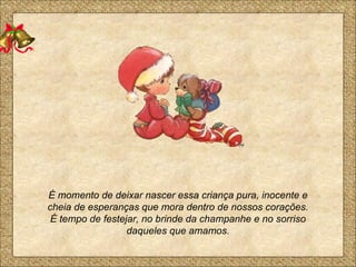 É momento de deixar nascer essa criança pura, inocente e cheia de esperanças que mora dentro de nossos corações. É tempo de festejar, no brinde da champanhe e no sorriso daqueles que amamos. 
