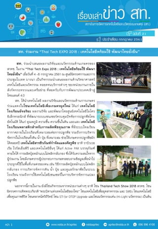 สท. ร่วมนำเสนอผลงำนวิจัยและนวัตกรรมด้ำนเกษตรของ
สวทช. ในงำน “Thai Tech Expo 2018 : เทคโนโลยีพร้อมใช้ พัฒนา
ไทยยั่งยืน” เมื่อวันที่ 4 –8 กรกฎำคม 2561 ณ ศูนย์นิทรรศกำรและกำร
ประชุมไบเทค บำงนำ เป็นกิจกรรมนำเสนอผลงำนด้ำนวิทยำศำสตร์
เทคโนโลยีและนวัตกรรม ตลอดจนบริกำรต่ำงๆ ของหน่วยงำนภำยใน
สังกัดกระทรวงและเครือข่ำย ที่สอดรับกับกำรพัฒนำประเทศเข้ำสู่
ไทยแลนด์ 4.0>
สท. ได้นำเทคโนโลยี ผลงำนวิจัยและนวัตกรรมด้ำนกำรเกษตร
ร่วมแสดงในโซนเทคโนโลยีเพื่อเกษตรยุคใหม่ ได้แก่ เทคโนโลยี
โรงเรือนอัจฉริยะ ผลงำนวิจัย และพัฒนำโดยศูนย์เทคโนโลยีไมโคร
อิเล็กทรอนิกส์ ที่พัฒนำระบบเซนเซอร์ควบคุมปัจจัยกำรปลูกพืชโดย
อัตโนมัติ ได้แก่ อุณหภูมิ ควำมชื้น ควำมชื้นในดิน และแสง เทคโนโลยี
โรงเรือนพลาสติกสาหรับการผลิตพืชคุณภาพ ที่มีระบบไหลเวียน
อำกำศภำยในโรงเรือนที่เหมำะสมต่อกำรปลูกพืช รวมถึงกำรบริหำร
จัดกำรในโรงเรือนทั้งดิน น้ำ ปุ๋ย ที่เหมำะสม ช่วยให้เกษตรกรปลูกพืชผัก
ได้ตลอดปี เทคโนโลยีสารชีวภัณฑ์กาจัดแมลงศัตรูพืช อำทิ รำบิวเวอ
เรีย ไวรัสเอ็นพีวี และเทคโนโลยีอื่นๆ ได้แก่ Active>PAK บรรจุภัณฑ์
หำยใจได้ กำรผลิตปุ๋ยหมักแบบไม่พลิกกลับกอง ซึ่งได้รับควำมสนใจจำก
ผู้ร่วมงำน โดยมีเกษตรกร/ผู้ประกอบกำรเกษตรสอบถำมข้อมูลเพื่อนำไป
ประยุกต์ใช้ในพื้นที่เกษตรของตน เช่น วิธีกำรผลิตปุ๋ยหมักแบบไม่พลิก
กลับกอง กำรบริหำรจัดกำรดิน น้ำ ปุ๋ย และดูแลรักษำพืชในระบบ
โรงเรือน รวมถึงกำรใช้เทคโนโลยีเซนเซอร์ในกำรบริหำรจัดกำรแปลง
ปลูกพืช
สท. ร่วมงาน “Thai Tech EXPO 2018 : เทคโนโลยีพร้อมใช้ พัฒนาไทยยั่งยืน”
21
กรกฎาคม 2561
1
นอกจำกนี้ภำยในงำน ยังมีโซนกิจกรรมจำกหน่วยงำนต่ำงๆ อำทิ โซน Thailand Tech Show 2018 สวทช. โซน
นิทรรศกำรเทิดพระเกียรติ "พระบิดำแห่งเทคโนโลยีของไทย” โซนเทคโนโลยีเพื่ออุตสำหกรรม และ SMEs โซนเทคโนโลยี
เพื่อคุณภำพชีวิต โซนตลำดนัดวิถีวิทย์ โซน STI for OTOP Upgrade และโซนนวัตกรรมเด่น (Hi-Light นวัตกรรม) เป็นต้น
 