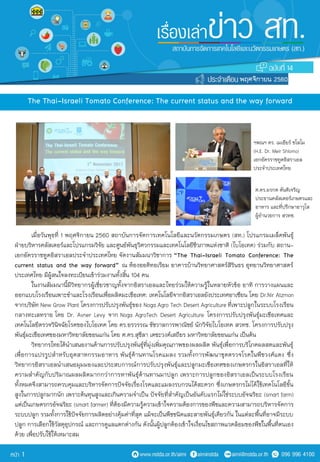 The Thai-Israeli Tomato Conference: The current status and the way forward
เมื่อวันพุธที่ 1 พฤศจิกายน 2560 สถาบันการจัดการเทคโนโลยีและนวัตกรรมเกษตร (สท.) โปรแกรมเมล็ดพันธุ์
ฝ่ายบริหารคลัสเตอร์และโปรแกรมวิจัย และศูนย์พันธุวิศวกรรมและเทคโนโลยีชีวภาพแห่งชาติ (ไบโอเทค) ร่วมกับ สถาน-
เอกอัครราชทูตอิสราเอลประจาประเทศไทย จัดงานสัมมนาวิชาการ “The Thai-Israeli Tomato Conference: The
current status and the way forward” ณ ห้องออดิทอเรียม อาคารบ้านวิทยาศาสตร์สิรินธร อุทยานวิทยาศาสตร์
ประเทศไทย มีผู้สนใจลงทะเบียนเข้าร่วมงานทั้งสิ้น 104 คน
ในงานสัมมนานี้มีวิทยากรผู้เชี่ยวชาญทั้งจากอิสราเอลและไทยร่วมให้ความรู้ในหลายหัวข้อ อาทิ การวางแผนและ
ออกแบบโรงเรือนเพาะชาและโรงเรือนเพื่อผลิตมะเขือเทศ: เทคโนโลยีจากอิสราเอลยังประเทศอาเซียน โดย Dr.Nir Atzmon
จากบริษัท New Grow Plant โครงการปรับปรุงพันธุ์ของ Noga Agro Tech Desert Agriculture.ที่เพาะปลูกในระบบโรงเรือน
กลางทะเลทราย โดย Dr. Avner Levy จาก Noga AgroTech Desert Agriculture โครงการปรับปรุงพันธุ์มะเขือเทศและ
เทคโนโลยีตรวจวินิจฉัยโรคของไบโอเทค โดย ดร.อรวรรณ ชัชวาลการพาณิชย์ นักวิจัยไบโอเทค สวทช. โครงการปรับปรุง
พันธุ์มะเขือเทศของมหาวิทยาลัยขอนแก่น โดย ศ.ดร.สุชีลา เตชะวงค์เสถียร มหาวิทยาลัยขอนแก่น เป็นต้น
วิทยากรไทยได้นาเสนองานด้านการปรับปรุงพันธุ์ที่มุ่งเพิ่มคุณภาพของผลผลิต พันธุ์เพื่อการบริโภคผลสดและพันธุ์
เพื่อการแปรรูปสาหรับอุตสาหกรรมอาหาร พันธุ์ต้านทานโรคแมลง รวมทั้งการพัฒนาชุดตรวจโรคในพืชวงศ์แตง ซึ่ง
วิทยากรอิสราเอลนาเสนอมุมมองและประสบการณ์การปรับปรุงพันธุ์และปลูกมะเขือเทศของเกษตรกรในอิสราเอลที่ให้
ความสาคัญกับปริมาณผลผลิตมากกว่าการหาพันธุ์ต้านทานมาปลูก เพราะการปลูกของอิสราเอลเป็นระบบโรงเรือน
ทั้งหมดจึงสามารถควบคุมและบริหารจัดการปัจจัยเรื่องโรคและแมลงรบกวนได้สะดวก ซึ่งเกษตรกรไม่ได้ใช้เทคโนโลยีขั้น
สูงในการปลูกมากนัก เพราะต้นทุนสูงและเกินความจาเป็น ปัจจัยที่สาคัญเป็นอันดับแรกไม่ใช่ระบบอัจฉริยะ (smart farm)
แต่เป็นเกษตรกรอัจฉริยะ (smart farmer) ที่ต้องมีความรู้ความเข้าใจความต้องการของพืชและความสามารถบริหารจัดการ
ระบบปลูก รวมทั้งการใช้ปัจจัยการผลิตอย่างคุ้มค่าที่สุด แม้จะเป็นพืชชนิดและสายพันธุ์เดียวกัน ในแต่ละพื้นที่อาจมีระบบ
ปลูก การเลือกใช้วัสดุอุปกรณ์ และการดูแลแตกต่างกัน ดังนั้นผู้ปลูกต้องเข้าใจเงื่อนไขสภาพแวดล้อมของพืชในพื้นที่ตนเอง
ด้วย เพื่อปรับใช้ให้เหมาะสม
ฯพณฯ ดร. เมเอียร์ ชโลโม
(H.E. Dr. Meir Shlomo)
เอกอัครราชทูตอิสราเอล
ประจาประเทศไทย
ศ.ดร.มรกต ตันติเจริญ
ประธานคลัสเตอร์เกษตรและ
อาหาร และที่ปรึกษาอาวุโส
ผู้อานวยการ สวทช.
14
พฤศจิกายน 2560
1
 