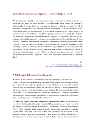 Quinta Cimeira Europeia para a Igualdade – Agir a nível regional e local



As Cimeiras para a Igualdade são organizadas todos os anos com o intuito de promover a
igualdade para todos na União Europeia e de desenvolver novas formas de combater a
discriminação. A cimeira deste ano teve lugar em Poznan, na Polónia, nos dias 14 e 15 de
Novembro. Foi organizada pela Presidência Polaca do Conselho da UE em colaboração com a
Comissão Europeia. Este evento reuniu 250 participantes, provenientes dos Estados Membros da
União Europeia, países candidatos e EEA/EFTA, organizações internacionais, instituições de defesa
da igualdade, organizações não-governamentais nacionais e europeias, parceiros sociais,
sindicatos, associações patronais, empresas, comunicação social e a Comissão Europeia. O tema
central da cimeira foi a definição de novas formas de promover um envolvimento efetivo a nível
regional e local nas ações de combate à discriminação. Este tema foi abordado em três
workshops: i) como as estratégias de desenvolvimento regional podem dar resposta às questões
da igualdade; ii) que diferentes parcerias podem ser desenvolvidas a nível regional e local; iii)
como os fundos Europeus podem melhorar a situação dos grupos que são vítimas de
desigualdade a vários níveis. A próxima Cimeira para a Igualdade será realizada no Chipre em
2012.


                                                                                                 
                                                        Para mais informações visite o seguinte site:
                                             http://pl2011.eu/en/content/poznan-declaration-adopted




A Rede Europeia EURoma reuniu em Budapeste

A EURoma (Rede Europeia de Inclusão Social da População Cigana no âmbito dos
Fundos Estruturais) reuniu na cidade de Budapeste. Esta reunião contou com a participação
de 68 pessoas: autoridades de gestão dos Fundos Estruturais e os responsáveis pelas
políticas sobre as comunidades ciganas, os parceiros da rede dos 12 Estados-membros da
UE, juntamente com representantes da Comissão Europeia (DG Emprego, Inclusão Social e
Igualdade e a DG de Política Regional) e a Secretaria Técnica (FSG). O programa de trabalho
incluía diversos temas atuais da agenda política, nomeadamente os assuntos relacionados
com a população cigana e com os Fundos Estruturais:

- O papel dos Fundos Estruturais na educação da população cigana. Tendo presente a
importância da educação na Estratégia Europeia 2020, que estabelece um objetivo concreto
em relação ao abandono precoce, a proposta da Comissão para os futuros Regulamentos
(2014-2020) e no Quadro da UE para as Estratégias Nacionais de Integração da População
Cigana, onde a educação é uma das quatros áreas prioritárias de intervenção, a rede
analisou a situação atual da utilização que se está a fazer dos Fundos Estruturais e o
potencial que existe para aprovar novas iniciativas. Neste sentido, foram apresentadas
 