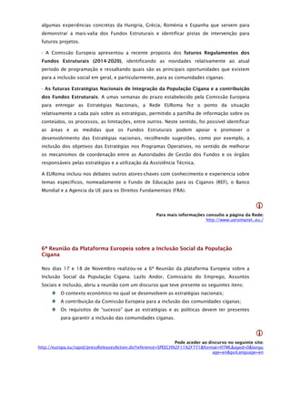 algumas experiências concretas da Hungria, Grécia, Roménia e Espanha que servem para
 demonstrar a mais-valia dos Fundos Estruturais e identificar pistas de intervenção para
 futuros projetos.

 - A Comissão Europeia apresentou a recente proposta dos futuros Regulamentos dos
 Fundos Estruturais (2014-2020), identificando as novidades relativamente ao atual
 período de programação e ressaltando quais são as principais oportunidades que existem
 para a inclusão social em geral, e particularmente, para as comunidades ciganas.

 - As futuras Estratégias Nacionais de Integração da População Cigana e a contribuição
 dos Fundos Estruturais. A umas semanas do prazo estabelecido pela Comissão Europeia
 para entregar as Estratégias Nacionais, a Rede EURoma fez o ponto da situação
 relativamente a cada país sobre as estratégias, permitido a partilha de informação sobre os
 conteúdos, os processos, as limitações, entre outros. Neste sentido, foi possível identificar
 as áreas e as medidas que os Fundos Estruturais podem apoiar e promover o
 desenvolvimento das Estratégias nacionais, recolhendo sugestões, como por exemplo, a
 inclusão dos objetivos das Estratégias nos Programas Operativos, no sentido de melhorar
 os mecanismos de coordenação entre as Autoridades de Gestão dos Fundos e os órgãos
 responsáveis pelas estratégias e a utilização da Assistência Técnica.

 A EURoma incluiu nos debates outros atores-chaves com conhecimento e experiencia sobre
 temas específicos, nomeadamente o Fundo de Educação para os Ciganos (REF), o Banco
 Mundial e a Agencia da UE para os Direitos Fundamentais (FRA).


                                                                                                    
                                                      Para mais informações consulte a página da Rede:
                                                                            http://www.ueromanet..eu./




 6ª Reunião da Plataforma Europeia sobre a Inclusão Social da População
 Cigana

 Nos dias 17 e 18 de Novembro realizou-se a 6º Reunião da plataforma Europeia sobre a
 Inclusão Social da População Cigana. Lazlo Andor, Comissário do Emprego, Assuntos
 Sociais e inclusão, abriu a reunião com um discurso que teve presente os seguintes itens:
          O contexto económico no qual se desenvolvem as estratégias nacionais;
          A contribuição da Comissão Europeia para a inclusão das comunidades ciganas;
          Os requisitos de “sucesso” que as estratégias e as políticas devem ter presentes
          para garantir a inclusão das comunidades ciganas.


                                                                                                    
                                                               Pode aceder ao discurso no seguinte site:
http://europa.eu/rapid/pressReleasesAction.do?reference=SPEECH%2F11%2F771&format=HTML&aged=0&langu
                                                                                age=en&guiLanguage=en
 