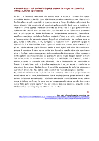 O sucesso escolar dos estudantes ciganos depende da relação e da confiança
entre pais, alunos e professores


No dia 2 de Dezembro realizou-se uma Jornada sobre “A escola e a situação dos ciganos
atualmente”. Esta iniciativa tinha como objectivo criar um espaço de encontro e de reflexão entre
famílias, alunos e professores sobre o insucesso escolar e formas de reduzir o absentismo dos
alunos ciganos. Esta conferência foi organizada pela Asociación Barró, com o objectivo de
“motivar os jovens ciganos e também sensibilizar os professores e os pais para combater o
distanciamento entre os pais e os professores”. Esta iniciativa foi um sucesso visto que contou
com   a   participação   de   atores   fundamentais,    nomeadamente       professores,    orientadores,
psicólogos, assim como mediadores, famílias e estudantes. Todos os presentes consideraram que
o “sucesso escolar dos estudantes ciganos depende do entendimento e da confiança entre os
pais, alunos e professores”. Assim, a proposta da Asociación Barró é promover espaços de
comunicação e de entendimento mútuo, “ para que exista mais contacto entre as famílias e a
escola”. Tendo presente que o abandono escolar é muito significativo junto das comunidades
ciganas, é importante destacar que se verifica uma diminuição quando existe uma aproximação
entre as famílias e os centros educativos. Assim, Asociación Barró, conseguiu 90% de sucesso e a
reintegração no sistema educativo do seu público-alvo do seu projeto de apoio escolar, onde um
dos pilares básicos da metodologia é a mediação e a intervenção com as famílias, alunos e
centros escolares. A Asociación Barró desenvolve, com o financiamento da Comunidade de
Madrid, o projeto Ítaca, onde se trabalha precisamente o sucesso escolar e a redução do
absentismo das crianças. Também foram desenvolvidas exposições dos próprios adolescentes
que tinham como temas: “Que pode a escola oferecer?” e a “Transição dos jovens ciganos”.
Os jovens mostraram-se muito entusiasmados com o encontro e salientaram que pretendem um
futuro melhor. Estão, assim, comprometidos com a mudança porque querem terminar os seus
estudos e frequentar a Universidade. Terminando assim com a representação de que os ciganos
apenas trabalham nas feiras. Por outro lado, os professores colocaram a questão “Que pode a
escolar fazer pelos jovens ciganos?” e na apresentação dos pais ressaltou a seguinte questão
“Onde me situo enquanto pai cigano relativamente à escola?


                                                                                                      
                                                           Para mais informações visite o seguinte site:
      http://www.asociacionbarro.org.es/el-camino-al-exito-escolar-de-los-estudiantes-gitanos-depende-del-
                                        entendimiento-y-la-confianza-entre-padres-alumnos-y-profesores/
 