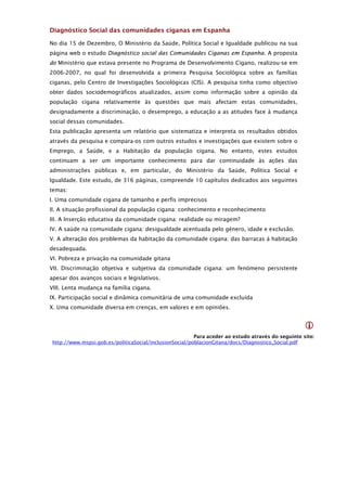 Diagnóstico Social das comunidades ciganas em Espanha

No dia 15 de Dezembro, O Ministério da Saúde, Política Social e Igualdade publicou na sua
página web o estudo Diagnóstico social das Comunidades Ciganas em Espanha. A proposta
do Ministério que estava presente no Programa de Desenvolvimento Cigano, realizou-se em
2006-2007, no qual foi desenvolvida a primeira Pesquisa Sociológica sobre as famílias
ciganas, pelo Centro de Investigações Sociológicas (CIS). A pesquisa tinha como objectivo
obter dados sociodemográficos atualizados, assim como informação sobre a opinião da
população cigana relativamente às questões que mais afectam estas comunidades,
designadamente a discriminação, o desemprego, a educação a as atitudes face à mudança
social dessas comunidades.
Esta publicação apresenta um relatório que sistematiza e interpreta os resultados obtidos
através da pesquisa e compara-os com outros estudos e investigações que existem sobre o
Emprego, a Saúde, e a Habitação da população cigana. No entanto, estes estudos
continuam a ser um importante conhecimento para dar continuidade às ações das
administrações públicas e, em particular, do Ministério da Saúde, Política Social e
Igualdade. Este estudo, de 316 páginas, compreende 10 capítulos dedicados aos seguintes
temas:
I. Uma comunidade cigana de tamanho e perfis imprecisos
II. A situação profissional da população cigana: conhecimento e reconhecimento
III. A Inserção educativa da comunidade cigana: realidade ou miragem?
IV. A saúde na comunidade cigana: desigualdade acentuada pelo género, idade e exclusão.
V. A alteração dos problemas da habitação da comunidade cigana: das barracas à habitação
desadequada.
VI. Pobreza e privação na comunidade gitana
VII. Discriminação objetiva e subjetiva da comunidade cigana: um fenómeno persistente
apesar dos avanços sociais e legislativos.
VIII. Lenta mudança na família cigana.
IX. Participação social e dinâmica comunitária de uma comunidade excluída
X. Uma comunidade diversa em crenças, em valores e em opiniões.


                                                                                                     
                                                          Para aceder ao estudo através do seguinte site:
 http://www.mspsi.gob.es/politicaSocial/inclusionSocial/poblacionGitana/docs/Diagnostico_Social.pdf
 