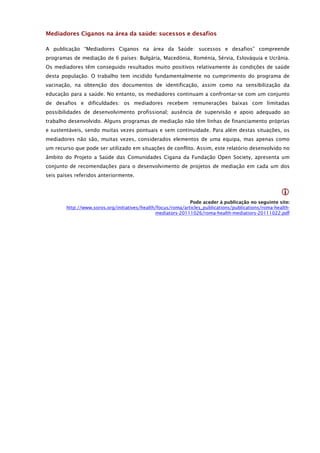 Mediadores Ciganos na área da saúde: sucessos e desafios

A publicação “Mediadores Ciganos na área da Saúde: sucessos e desafios” compreende
programas de mediação de 6 países: Bulgária, Macedónia, Roménia, Sérvia, Eslováquia e Ucrânia.
Os mediadores têm conseguido resultados muito positivos relativamente às condições de saúde
desta população. O trabalho tem incidido fundamentalmente no cumprimento do programa de
vacinação, na obtenção dos documentos de identificação, assim como na sensibilização da
educação para a saúde. No entanto, os mediadores continuam a confrontar-se com um conjunto
de desafios e dificuldades: os mediadores recebem remunerações baixas com limitadas
possibilidades de desenvolvimento profissional; ausência de supervisão e apoio adequado ao
trabalho desenvolvido. Alguns programas de mediação não têm linhas de financiamento próprias
e sustentáveis, sendo muitas vezes pontuais e sem continuidade. Para além destas situações, os
mediadores não são, muitas vezes, considerados elementos de uma equipa, mas apenas como
um recurso que pode ser utilizado em situações de conflito. Assim, este relatório desenvolvido no
âmbito do Projeto a Saúde das Comunidades Cigana da Fundação Open Society, apresenta um
conjunto de recomendações para o desenvolvimento de projetos de mediação em cada um dos
seis países referidos anteriormente.


                                                                                                      
                                                              Pode aceder à publicação no seguinte site:
        http://www.soros.org/initiatives/health/focus/roma/articles_publications/publications/roma-health-
                                               mediators-20111026/roma-health-mediatiors-20111022.pdf
 
