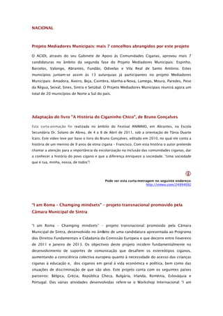 NACIONAL



Projeto Mediadores Municipais: mais 7 concelhos abrangidos por este projeto

O ACIDI, através do seu Gabinete de Apoio às Comunidades Ciganas, aprovou mais 7
candidaturas no âmbito da segunda fase do Projeto Mediadores Municipais: Espinho,
Barcelos, Valongo, Abrantes, Fundão, Odivelas e Vila Real de Santo António. Estes
municípios juntam-se assim às 13 autarquias já participantes no projeto Mediadores
Municipais: Amadora, Aveiro, Beja, Coimbra, Idanha-a-Nova, Lamego, Moura, Paredes, Peso
da Régua, Seixal, Sines, Sintra e Setúbal. O Projeto Mediadores Municipais reunirá agora um
total de 20 municípios de Norte a Sul do país.




Adaptação do livro "A História do Ciganinho Chico", de Bruno Gonçalves

Esta curta-animação foi realizada no âmbito do Festival ANIMAIO, em Abrantes, na Escola
Secundária Dr. Solano de Abreu, de 4 a 8 de Abril de 2011, sob a orientação de Tânia Duarte
Ícaro. Este vídeo teve por base o livro do Bruno Gonçalves, editado em 2010, no qual ele conta a
história de um menino de 9 anos de etnia cigana – Francisco. Com esta história o autor pretende
chamar a atenção para a importância da escolarização na inclusão das comunidades ciganas, dar
a conhecer a história do povo cigano e que a diferença enriquece a sociedade. “Uma sociedade
que é tua, minha, nossa, de todos”!


                                                                                            
                                            Pode ver esta curta-metragem no seguinte endereço:
                                                                     http://vimeo.com/24994092




“I am Roma – Chamging mindsets” – projeto transnacional promovido pela
Câmara Municipal de Sintra


“I am Roma – Chamging mindsets” – projeto transnacional promovido pela Câmara
Municipal de Sintra, desenvolvido no âmbito de uma candidatura apresentada ao Programa
dos Direitos Fundamentais e Cidadania da Comissão Europeia e que decorre entre Fevereiro
de 2011 e Janeiro de 2013. Os objectivos deste projeto incidem fundamentalmente no
desenvolvimento de suportes de comunicação que desafiem os estereótipos ciganos,
aumentando a consciência colectiva europeia quanto à necessidade do acesso das crianças
ciganas à educação e, dos ciganos em geral à vida económica e política, bem como das
situações de discriminação de que são alvo. Este projeto conta com os seguintes países
parceiros: Bélgica, Grécia, República Checa, Bulgária, Irlanda, Roménia, Eslováquia e
Portugal. Das várias atividades desenvolvidas refere-se o Workshop Internacional “I am
 