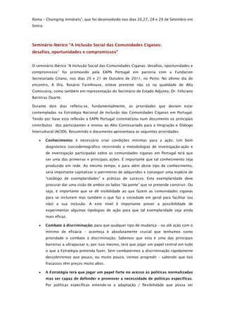 Roma – Chamging mindsets”, que foi desenvolvido nos dias 26,27, 28 e 29 de Setembro em
Sintra.




Seminário Ibérico “A Inclusão Social das Comunidades Ciganas:
desafios, oportunidades e compromissos”


O seminário Ibérico “A Inclusão Social das Comunidades Ciganas: desafios, oportunidades e
compromissos” foi promovido pela EAPN Portugal em parceria com a Fundacion
Secretariado Gitano, nos dias 20 e 21 de Outubro de 2011, no Porto. No último dia do
encontro, A Dra. Rosário Farmhouse, esteve presente não só na qualidade de Alta
Comissária, como também em representação do Secretário de Estado Adjunto, Dr. Feliciano
Barreiras Duarte.

Durante dois dias refletiu-se, fundamentalmente, as prioridades que deviam estar
contempladas na Estratégia Nacional de Inclusão das Comunidades Ciganas em Portugal.
Tendo por base esta reflexão a EAPN Portugal sistematizou num documento os principais
contributos dos participantes e enviou ao Alto Comissariado para a Imigração e Diálogo
Intercultural (ACIDI). Resumindo o documento apresentava as seguintes prioridades:

         Conhecimento: é necessário criar condições mínimas para a ação. Um bom
          diagnóstico (sociodemográfico recorrendo a metodologias de investigação-ação e
          de investigação participada) sobre as comunidades ciganas em Portugal terá que
          ser uma das primeiras e principais ações. É importante que tal conhecimento seja
          produzido em rede. Ao mesmo tempo, e para além deste tipo de conhecimento,
          será importante capitalizar o património de adquiridos e conseguir uma espécie de
          “catálogo de exemplaridades” e práticas de sucesso. Esta exemplaridade deve
          procurar dar uma visão de ambos os lados “da ponte” que se pretende construir. Ou
          seja, é importante que se dê visibilidade ao que fazem as comunidades ciganas
          para se incluírem mas também o que faz a sociedade em geral para facilitar (ou
          não) a sua inclusão. A este nível é importante prever a possibilidade de
          experimentar algumas tipologias de ação para que tal exemplaridade seja ainda
          mais eficaz.

         Combate à discriminação: para que qualquer tipo de mudança – ou até ação com o
          mínimo de eficácia – aconteça é absolutamente crucial que tenhamos como
          prioridade o combate à discriminação. Sabemos que esta é uma das principais
          barreiras a ultrapassar e, por isso mesmo, terá que jogar um papel central em tudo
          o que a Estratégia pretenda fazer. Sem combatermos a discriminação rapidamente
          descobriremos que pouco, ou muito pouco, iremos progredir – sabendo que tais
          fracassos têm preços muito altos.

         A Estratégia terá que jogar um papel forte no acesso às políticas normalizadas
          mas ser capaz de defender e promover a necessidade de políticas específicas.
          Por políticas específicas entende-se a adaptação / flexibilidade que possa ser
 