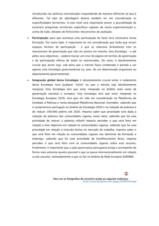 introduzida nas políticas normalizadas respondendo de maneira diferente ao que é
    diferente. Tal tipo de abordagem deverá também ter em consideração as
    especificidades territoriais. A este nível será importante prever a possibilidade de
    existirem programas territoriais específicos capazes de muita experimentação e,
    acima de tudo, dotados de fortíssimos mecanismos de avaliação.

   Participação: para que aconteça uma participação de facto será necessária muita
    formação. Por outro lado, é importante ter em consideração que terão que existir
    espaços formais de participação – o que se relaciona diretamente com os
    mecanismos de governação que irão ser postos em marcha. Esta Estratégia – e até
    pelos seus objectivos – poderá marcar um virar de página em termos de governação
    e de participação efetiva de todos os interessados. De resto, é absolutamente
    crucial que assim seja, sob pena que a mesma fique condenada à partida a ser
    apenas uma Estratégia governamental ou, pior, de um determinado organismo ou
    departamento governamental.

   Integração global desta Estratégia: é absolutamente crucial evitar o isolamento
    desta Estratégia num qualquer “nicho” ou que a mesma seja absolutamente
    marginal. Esta Estratégia tem que estar integrada no âmbito mais vasto de
    governação nacional e europeia. Esta Estratégia terá que estar integrada na
    Estratégia Europeia 2020, terá que ser tida em consideração na Plataforma de
    Combate à Pobreza e numa desejável Plataforma Nacional. Exemplos: sabendo que
    o compromisso português no âmbito da Estratégia 2020 e na redução da pobreza é
    de reduzir 200.000 pobres até 2020, importa saber que prioridade será dada à
    redução da pobreza das comunidades ciganas nesta meta; sabendo que há uma
    prioridade de reduzir a pobreza infantil importa perceber o que será feito em
    relação a este objectivo em relação às comunidades ciganas; sabendo que há uma
    prioridade em relação à Inclusão Activa no mercado de trabalho, importa saber o
    que será feito em relação às comunidades ciganas nos domínios da formação e
    emprego; sabendo que há uma prioridade de Envelhecimento Ativo, importa
    perceber o que será feito com as comunidades ciganas sobre este assunto.
    Finalmente, é importante que a ação governativa portuguesa esteja e acompanhe de
    forma mais próxima quanto possível o que se passa internacionalmente em relação
    a este assunto, nomeadamente o que se faz no âmbito da Rede Europeia EUROMA.




                                                                                
                     Para ver as fotografias do encontro aceda ao seguinte endereço:
                                             http://www.facebook.com/pages/EAPN-Portugal
 