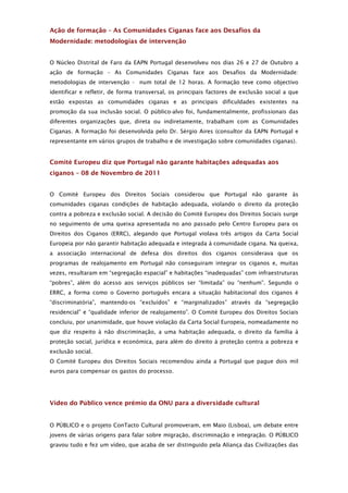 Ação de formação – As Comunidades Ciganas face aos Desafios da
Modernidade: metodologias de intervenção


O Núcleo Distrital de Faro da EAPN Portugal desenvolveu nos dias 26 e 27 de Outubro a
ação de formação – As Comunidades Ciganas face aos Desafios da Modernidade:
metodologias de intervenção - num total de 12 horas. A formação teve como objectivo
identificar e refletir, de forma transversal, os principais factores de exclusão social a que
estão expostas as comunidades ciganas e as principais dificuldades existentes na
promoção da sua inclusão social. O público-alvo foi, fundamentalmente, profissionais das
diferentes organizações que, direta ou indiretamente, trabalham com as Comunidades
Ciganas. A formação foi desenvolvida pelo Dr. Sérgio Aires (consultor da EAPN Portugal e
representante em vários grupos de trabalho e de investigação sobre comunidades ciganas).


Comité Europeu diz que Portugal não garante habitações adequadas aos
ciganos – 08 de Novembro de 2011


O Comité Europeu dos Direitos Sociais considerou que Portugal não garante às
comunidades ciganas condições de habitação adequada, violando o direito da proteção
contra a pobreza e exclusão social. A decisão do Comité Europeu dos Direitos Sociais surge
no seguimento de uma queixa apresentada no ano passado pelo Centro Europeu para os
Direitos dos Ciganos (ERRC), alegando que Portugal violava três artigos da Carta Social
Europeia por não garantir habitação adequada e integrada à comunidade cigana. Na queixa,
a associação internacional de defesa dos direitos dos ciganos considerava que os
programas de realojamento em Portugal não conseguiram integrar os ciganos e, muitas
vezes, resultaram em “segregação espacial” e habitações “inadequadas” com infraestruturas
“pobres”, além do acesso aos serviços públicos ser “limitada” ou “nenhum”. Segundo o
ERRC, a forma como o Governo português encara a situação habitacional dos ciganos é
“discriminatória”, mantendo-os “excluídos” e “marginalizados” através da “segregação
residencial” e “qualidade inferior de realojamento”. O Comité Europeu dos Direitos Sociais
concluiu, por unanimidade, que houve violação da Carta Social Europeia, nomeadamente no
que diz respeito à não discriminação, a uma habitação adequada, o direito da família à
proteção social, jurídica e económica, para além do direito à proteção contra a pobreza e
exclusão social.
O Comité Europeu dos Direitos Sociais recomendou ainda a Portugal que pague dois mil
euros para compensar os gastos do processo.




Vídeo do Público vence prémio da ONU para a diversidade cultural


O PÚBLICO e o projeto ConTacto Cultural promoveram, em Maio (Lisboa), um debate entre
jovens de várias origens para falar sobre migração, discriminação e integração. O PÚBLICO
gravou tudo e fez um vídeo, que acaba de ser distinguido pela Aliança das Civilizações das
 