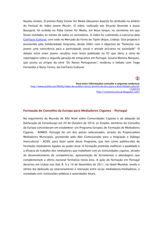 Nações Unidas. O prémio Paley Center for Media Education Awards foi atribuído no âmbito
do Festival de Vídeo Jovem Plural+. O vídeo, realizado por Ricardo Rezende e Joana
Bourgard, foi exibido no Paley Center for Media, em Nova Iorque, na cerimónia em que
foram revelados os nomes de todos os vencedores. O vídeo foi submetido a concurso pela
ConTacto Cultural, com sede no Mercado do Forno do Tijolo (Anjos, Lisboa). Este projecto é
promovido pela Solidariedade Imigrante, desde 2004, com o objectivo de “fomentar nos
jovens uma consciência para a participação social e atitude pró-ativa na sociedade”. O
debate entre estes jovens resultou num texto publicado no P2 que abriu a série de
reportagens sobre a segunda geração de emigrantes em Portugal. Susana Moreira Marques,
que assina os artigos da série "Os Novos Portugueses", moderou o debate com Tiago
Fernandes e Nuno Torres, do ConTacto Cultural.



                                                                                               
                                            Para mais informações consulte o seguinte endereço:
      http://www.publico.pt/Media/video-do-publico-vence-premio-da-onu-para-a-diversidade-cultural-
                                                                                          1520533
                                                             http://contactocultural.blogspot.com/




Formação do Conselho da Europa para Mediadores Ciganos – Portugal

No seguimento da Reunião de Alto Nível sobre Comunidades Ciganas e da adopção da
Declaração de Estrasburgo em 20 de Outubro de 2010, os Estados membros do Conselho
da Europa concordaram em estabelecer um Programa Europeu de Formação de Mediadores
Ciganos - ROMED. Portugal foi um dos países selecionados, através do Projeto-piloto
Mediadores Municipais, promovido pelo Alto Comissariado para a Imigração e Diálogo
Intercultural - ACIDI, para fazer parte deste Programa, que tem como público-alvo de
formação mediadores ligados ao poder local. A formação pretende melhorar a qualidade e
a eficácia do trabalho dos mediadores que trabalham com as comunidades ciganas, através
do desenvolvimento de competências, apresentação de ferramentas e abordagens que
complementam a oferta nacional formativa nesta área. A ação de formação em Portugal
decorreu em Lisboa nos dias 8, 9 e 10 de Novembro de 2011, no Hotel Mundial, sendo o
último dia dedicado ao relacionamento e interação entre os/as mediadores/mediadoras, a
sociedade civil, instituições públicas e autoridades locais.
 