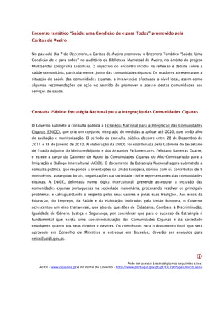Encontro temático “Saúde: uma Condição de e para Todos” promovido pela
Cáritas de Aveiro


No passado dia 7 de Dezembro, a Caritas de Aveiro promoveu o Encontro Temático “Saúde: Uma
Condição de e para todos” no auditório da Biblioteca Municipal de Aveiro, no âmbito do projeto
MultiSendas (programa Escolhas). O objectivo do encontro incidiu na reflexão e debate sobre a
saúde comunitária, particularmente, junto das comunidades ciganas. Os oradores apresentaram a
situação de saúde das comunidades ciganas, a intervenção efectuada a nível local, assim como
algumas recomendações de ação no sentido de promover o acesso destas comunidades aos
serviços de saúde.




Consulta Pública: Estratégia Nacional para a Integração das Comunidades Ciganas


O Governo submete a consulta pública a Estratégia Nacional para a Integração das Comunidades
Ciganas (ENICC), que cria um conjunto integrado de medidas a aplicar até 2020, que serão alvo
de avaliação e monitorização. O período de consulta pública decorre entre 28 de Dezembro de
2011 e 18 de Janeiro de 2012. A elaboração da ENICC foi coordenada pelo Gabinete do Secretário
de Estado Adjunto do Ministro-Adjunto e dos Assuntos Parlamentares, Feliciano Barreiras Duarte,
e esteve a cargo do Gabinete de Apoio às Comunidades Ciganas do Alto-Comissariado para a
Imigração e Diálogo Intercultural (ACIDI). O documento da Estratégia Nacional agora submetido a
consulta pública, que responde a orientações da União Europeia, contou com os contributos de 8
ministérios, autarquias locais, organizações da sociedade civil e representantes das comunidades
ciganas. A ENICC, delineada numa lógica intercultural, pretende assegurar a inclusão das
comunidades ciganas portuguesas na sociedade maioritária, procurando resolver os principais
problemas e salvaguardando o respeito pelos seus valores e pelas suas tradições. Aos eixos da
Educação, do Emprego, da Saúde e da Habitação, indicados pela União Europeia, o Governo
acrescentou um eixo transversal, que aborda questões de Cidadania, Combate à Discriminação,
Igualdade de Género, Justiça e Segurança, por considerar que para o sucesso da Estratégia é
fundamental que exista uma consciencialização das Comunidades Ciganas e da sociedade
envolvente quanto aos seus direitos e deveres. Os contributos para o documento final, que será
aprovado em Conselho de Ministros e entregue em Bruxelas, deverão ser enviados para
enicc@acidi.gov.pt.




                                                                                                         
                                                            Pode ter acesso à estratégia nos seguintes sites:
    ACIDI - www.ciga-nos.pt e no Portal do Governo - http://www.portugal.gov.pt/pt/GC19/Pages/Inicio.aspx
 