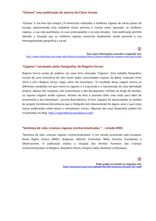 “Gitanas” uma publicação da autoria de Claire Auzias


“Gitanas” é um livro que integra 14 entrevistas realizadas a mulheres ciganas de vários países da
Europa, apresentando uma realidade muito próxima e muitas vezes ignorada: as mulheres
ciganas, a sua vida quotidiana, as suas preocupações e os seus desejos. Esta publicação permite
abordar a situação que as mulheres ciganas vivenciam atualmente, tendo presente a sua
heterogeneidade geográfica e social.


                                                                                                       
                                                           Para mais informações consulte o seguinte site:
    http://www.traficantes.net/index.php/libreria/catalogo/libros/Gitanas-Hablan-las-mujeres-roms-de-Europa



“Ciganos” retratados pelas fotografias de Rogério Ferrari

Rogério Ferrari acaba de publicar um novo livro intitulado “Ciganos”. Este trabalho fotográfico
resulta de uma itinerância de três meses pelas comunidades ciganas da Bahia, realizada entre
2010 e 2011.Rogério Ferrari viajou entre 40 municípios. “O resultado desta viagem mostra as
diferentes condições em que vivem os ciganos e a expressão e a manutenção de uma identidade
própria. Apesar dos estigmas, dos estereótipos e das perseguições sofridas ao longo de séculos,
os ciganos seguem sendo ciganos. Através do livro é possível obter uma visão para além do
preconceito e do estereótipo”, escreve Raul Moreira. O livro Ciganos foi desenvolvido no âmbito
do projeto Existências-Resistências que o fotógrafo tem desenvolvido há alguns anos e que inclui
outras publicações sobre povos e movimentos sociais. Algumas das suas fotografias podem ser
visualizadas no blog: http://rogerioferrari.wordpress.com/




“Sentença de vida: crianças ciganas institucionalizadas ” – estudo ERRC

“Sentença de vida: crianças ciganas institucionalizadas” é um estudo promovido pela European
Roma Rights Centre (ERRC), Bulgarian Helsinki Commitee, Milan Simecka Foundation y
Observazione.     A   publicação    analisa   a   situação    dos   direitos   humanos     das    crianças
institucionalizadas na Bulgária, República Checa, Hungria, Itália, Roménia e Eslováquia.



                                                                                                       
                                                              Pode aceder ao estudo no seguinte site:
                                    http://www.errc.org/cms/upload/file/life-sentence-20-june-2011.pdf
 