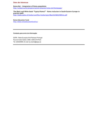 Sites de interesse

Roma-Net – Integration of Roma population
http://urbact.eu/en/projects/active-inclusion/roma-net/homepage/

The Black and White book “Typical Roma?” - Roma inclusion in South-Eastern Europe in
practice (pdf)
http://www.spolu.nl/media/userfiles/media/egro/Black%20&%20White.pdf


Roma Education Fund
http://www.romaeducationfund.hu/




Contacto para envio de informação:


EAPN - Rede Europeia Anti-Pobreza/ Portugal
Rua de Costa Cabral, 2368 | 4200-218 Porto
Tel. 225420806 | E-mail mj.vicente@eapn.pt
 