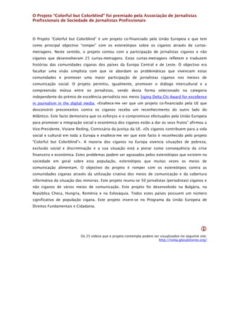 O Projeto “Colorful but Colorblind” foi premiado pela Associação de Jornalistas
Profissionais de Sociedade de Jornalistas Profissionais



O Projeto “Colorful but Colorblind” é um projeto co-financiado pela União Europeia e que tem
como principal objectivo “romper” com os estereótipos sobre os ciganos através de curtas-
metragens. Neste sentido, o projeto contou com a participação de jornalistas ciganos e não
ciganos que desenvolveram 25 curtas-metragens. Estas curtas-metragens refletem e traduzem
histórias das comunidades ciganas dos países da Europa Central e de Leste. O objectivo era
facultar uma visão simplista com que se abordam as problemáticas que vivenciam estas
comunidades e promover uma maior participação de jornalistas ciganos nos meioss de
comunicação social. O projeto permitiu, igualmente, promover o diálogo intercultural e a
compreensão mútua entre os jornalistas, sendo desta forma selecionado na categoria
independente do prémio de excelência periodista nos meios Sigma Delta Chi Award for excellence
in journalism in the digital media. «Enaltece-me ver que um projeto co-financiado pela UE que
desconstrói preconceitos contra os ciganos receba um reconhecimento do outro lado do
Atlântico. Este facto demonstra que os esforços e o compromisso efectuados pela União Europeia
para promover a integração social e económica dos ciganos estão a dar os seus frutos” afirmou a
Vice-Presidente, Viviane Reding, Comissária da Justiça da UE. «Os ciganos contribuem para a vida
social e cultural em toda a Europa e enaltece-me ver que este facto é reconhecido pelo projeto
"Colorful but Colorblind"». A maioria dos ciganos na Europa vivencia situações de pobreza,
exclusão social e discriminação e a sua situação está a piorar como consequência da crise
financeira e económica. Estes problemas podem ser agravados pelos estereótipos que existem na
sociedade em geral sobre esta população, estereótipos que muitas vezes os meios de
comunicação alimentam. O objectivo do projeto é romper com os estereótipos contra as
comunidades ciganas através da utilização criativa dos meios de comunicação e da cobertura
informativa da situação das minorias. Este projeto reuniu-se 50 jornalistas (periodistas) ciganos e
não ciganos de vários meios de comunicação. Este projeto foi desenvolvido na Bulgária, na
República Checa, Hungria, Roménia e na Eslováquia. Todos estes países possuem um número
significativo de população cigana. Este projeto insere-se no Programa da União Europeia de
Direitos Fundamentais e Cidadania.




                                                                                                   
                           Os 25 vídeos que o projeto contempla podem ser visualizados no seguinte site:
                                                                         http://roma.glocalstories.org/ 
 