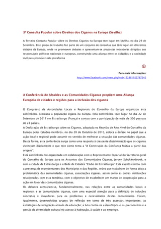 3º Consulta Popular sobre Direitos dos Ciganos na Europa (Sevilha)

A Terceira Consulta Popular sobre os Direitos Ciganos na Europa teve lugar em Sevilha, no dia 29 de
Setembro. Este grupo de trabalho faz parte de um conjunto de consultas que têm lugar em diferentes
cidades da Europa, onde se promovem debates e apresentam-se propostas inovadoras dirigidas aos
responsáveis políticos nacionais e europeus, construindo uma aliança entre os cidadãos e a sociedade
civil para promover esta plataforma


                                                                                                
                                                                             Para mais informações:
                                           http://www.facebook.com/event.php?eid=162881953787545




A Conferência de Alcaides e as Comunidades Ciganas propõem uma Aliança
Europeia de cidades e regiões para a inclusão dos ciganos


O Congresso de Autoridades Locais e Regionais do Conselho da Europa organizou esta
conferência dedicada à população cigana na Europa. Esta conferência teve lugar no dia 22 de
Setembro de 2011 em Estrasburgo (França) e contou com a participação de mais de 300 pessoas
de 24 países.
A Declaração de Estrasburgo sobre os Ciganos, adoptada na Reunião de Alto Nível do Conselho da
Europa pelos Estados-membros, no dia 20 de Outubro de 2010, coloca a ênfase no papel que a
ação local e regional pode assumir no sentido de melhorar a situação das comunidades ciganas.
Desta forma, esta conferência surge como uma resposta à crescente discriminação que os ciganos
vivenciam diariamente e que teve como tema a “A Construção da Confiança Mútua a partir das
origens”.
Esta conferência foi organizada em colaboração com o Representante Especial do Secretário-geral
do Conselho da Europa para os Assuntos das Comunidades Ciganas, Jeroen Schokkenbroek, e
com a cidade de Estrasburgo e a Rede de Cidades “Clube de Estrasburgo”. Este evento contou com
a presença de representantes dos Municípios e das Regiões, redes que trabalham de forma ativa a
problemática das comunidades ciganas, associações ciganas, assim como as outras instituições
relacionadas com esta temática, com o objectivo de estabelecer um marco de cooperação para a
ação em favor das comunidades ciganas.
Os debates centraram-se, fundamentalmente, nas relações entre as comunidades locais e
regionais e as comunidades ciganas, com uma especial atenção para a definição de soluções
concretas e inovadoras para os problemas e necessidades destas comunidades. Foram,
igualmente, desenvolvidos grupos de reflexão em torno de três aspectos importantes: as
estratégias de integração através da educação; a luta contra os estereótipos e os preconceitos e a
gestão da diversidade cultural no acesso à habitação, à saúde e ao emprego.
 