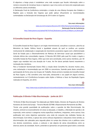 O objectivo a longo prazo é estabelecer uma rede europeia que faculte informação sobre o
número crescente de iniciativas locais e regionais e que sirva como um marco de cooperação para
os diferentes atores envolvidos.
A Declaração Final da Conferência contempla a criação de uma Aliança Europeia das Cidades e
Regiões para a Inclusão dos Ciganos que pode aplicar eficazmente as recomendações
contempladas na Declaração de Estrasburgo de 2010 sobre os Ciganos.

                                                                                                    
                                                                                Para mais informações:
                                www.coe.int/t/congress/Sessions/20110922-Roma-Summit/default_en.asp
                                                                       Declaração Final da Conferência:
               http://www.gitanos.org/upload/48/74/Final_Declaration_Summit_of_Mayors_on_Roma.pdf




O Conselho Estatal do Povo Cigano – Espanha



O Conselho Estatal do Povo Cigano é um órgão interministerial, consultivo e assessor, adscrito ao
Ministério da Saúde, Política Social e Igualdade através do qual se confere um carácter
institucional de colaboração e cooperação do movimento associativo cigano com a Administração
Geral do Estado para o Desenvolvimento de Politicas de bem-estar social que possibilitem a
inclusão efetiva das comunidades ciganas. O Decreto 891/2005 pelo qual foi criado e regula o
Conselho Estatal do Povo Cigano, refere que este será constituído, entre outros membros, por 40
vogais cujo mandato terá una duração de 4 anos. Ao fim desse período haverá novamente a
nomeação dos membros.
Para a Fundación Secretariado Gitano (FSG) a criação deste Conselho foi, durante muitos anos,
uma reclamação e recomendação que em 2006 se concretizou, fazendo parte deste conselho e
participando de forma ativa nos Grupos de Trabalho. Deste primeiro mandato do Conselho Estatal
do Povo Cigano, a FSG considera uma mais-valia, destacando o seu papel em alguns eventos,
nomeadamente na II Conferência Europeia sobre Ações e Politicas a favor da População Cigana
realizada em Espanha, em 2010.

                                                                                                    
                                                                                Para mais informações:

                  http://www.msps.es/politicaSocial/inclusionSocial/poblacionGitana/consejoEstGitano.htm




Publicação: O Direito À Não Discriminação – Junho de 2011


“O Direito À Não Discriminação” foi elaborado por Melik Ozden, Director do Programa de Direitos
Humanos do Centro da Europa – Terceiro Mundo (CETIM) e Representante Permanente da ONU.
“Existe uma grande quantidade de publicações sobre a questão da Não Discriminação. No
entanto, centram-se essencialmente em áreas (a educação, o trabalho, a liberdade de opinião e de
expressão, entre outros) e categorias muito específicas (mulheres, imigrantes, entre outros). Esta
publicação tem como objectivo apresentar uma visão do conjunto das múltiplas facetas da
discriminação. Com efeito, e apesar dos vários esforços legislativos e educativos neste sentido, as
discriminações são colocadas para segundo plano no campo dos direitos civis e políticos como
nos direitos económicos, sociais, e culturais e são objecto de várias discordâncias entre os
diversos atores da sociedade. Assim, pretende-se apresentar um panorama geral sobre a extensão
 
