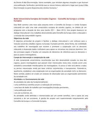 do Direito À Não Discriminação. Vários exemplos, que retratam algumas situações e que ilustram
esta publicação, facilitarão e permitirão que os nossos leitores valorizem o lugar que ocupa A Não
Discriminação na parte dispositiva dos direitos humanos.”




Rede Universitária Europeia de Estudos Ciganos – Conselho da Europa e a União
Europeia

Esta Rede constitui uma nova ação conjunta entre o Conselho da Europa e a União Europeia
colocando em ação uma rede universitária europeia de estudos ciganos, no âmbito de um
programa com a duração de dois anos (Junho 2011 – Maio 2013). Este projeto baseia-se no
diálogo intercultural e nos trabalhos desenvolvidos pelo Conselho da Europa sobre a educação e
a inclusão das comunidades ciganas.
Objectivos da rede
O objectivo primordial do projeto é facilitar o diálogo intercultural e unir esforços para a
inclusão social dos cidadãos ciganos na Europa. O projeto permite, desta forma, dar visibilidade
aos trabalhos de investigação que existem e promover a cooperação com os decisores
colocando à disposição dados irrefutáveis para apoiar as iniciativas nos diversos domínios. Um
dos principais papeis é facultar um conjunto de elementos de referência para os decisores e
para os jovens investigadores.
Campo de intervenção e composição da rede
A rede compreende universitários reconhecidos que têm desenvolvido estudos na área dos
ciganos, jovens investigadores que possam estar interessados nesta área, criando assim uma
verdadeira comunidade interdisciplinar de investigadores. O acesso à rede será aberto a todos
os peritos interessados tendo por base critérios reconhecidos e transparentes. Pretende-se,
igualmente, estabelecer uma cooperação com as organizações da sociedade civil e os decisores.
Neste sentido, poderá ser criado um estatuto de observador para as organizações pertinentes
da sociedade civil.
Atividades e o funcionamento da rede
As atividades da rede são fundamentalmente :
 uma conferência cientifica anual e a realização de seminários,
 uma base de dados de trabalho com investigações/estudos pertinentes;
 uma publicação anual;
 um site na Internet, etc.
As atividades serão definidas e monitorizadas por um comité científico, com o apoio de uma
secretária e de um assistente. A gestão do projeto será supervisionada conjuntamente pelo
Conselho da Europa e a Comissão Europeia.


                                                                                                    
                                                                                 Para mais informações:
                             http://www.coe.int/t/dg4/cultureheritage/culture/romastudies/Default_en.asp
 