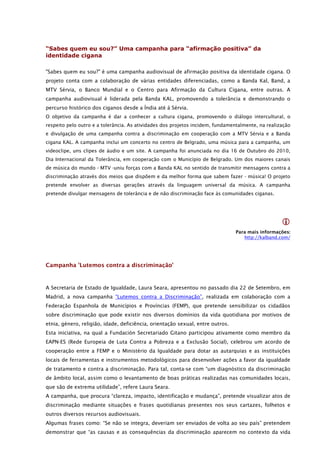 “Sabes quem eu sou?” Uma campanha para “afirmação positiva” da
identidade cigana

"Sabes quem eu sou?" é uma campanha audiovisual de afirmação positiva da identidade cigana. O
projeto conta com a colaboração de várias entidades diferenciadas, como a Banda Kal, Band, a
MTV Sérvia, o Banco Mundial e o Centro para Afirmação da Cultura Cigana, entre outras. A
campanha audiovisual é liderada pela Banda KAL, promovendo a tolerância e demonstrando o
percurso histórico dos ciganos desde a Índia até à Sérvia.
O objetivo da campanha é dar a conhecer a cultura cigana, promovendo o diálogo intercultural, o
respeito pelo outro e a tolerância. As atividades dos projetos incidem, fundamentalmente, na realização
e divulgação de uma campanha contra a discriminação em cooperação com a MTV Sérvia e a Banda
cigana KAL. A campanha inclui um concerto no centro de Belgrado, uma música para a campanha, um
videoclipe, uns clipes de áudio e um site. A campanha foi anunciada no dia 16 de Outubro do 2010,
Dia Internacional da Tolerância, em cooperação com o Município de Belgrado. Um dos maiores canais
de música do mundo - MTV -uniu forças com a Banda KAL no sentido de transmitir mensagens contra a
discriminação através dos meios que dispõem e da melhor forma que sabem fazer - música! O projeto
pretende envolver as diversas gerações através da linguagem universal da música. A campanha
pretende divulgar mensagens de tolerância e de não discriminação face às comunidades ciganas.




                                                                                                   
                                                                                Para mais informações:
                                                                                   http://kalband.com/




Campanha 'Lutemos contra a discriminação'


A Secretaria de Estado de Igualdade, Laura Seara, apresentou no passado dia 22 de Setembro, em
Madrid, a nova campanha “Lutemos contra a Discriminação”, realizada em colaboração com a
Federação Espanhola de Municípios e Províncias (FEMP), que pretende sensibilizar os cidadãos
sobre discriminação que pode existir nos diversos domínios da vida quotidiana por motivos de
etnia, género, religião, idade, deficiência, orientação sexual, entre outros.
Esta iniciativa, na qual a Fundación Secretariado Gitano participou ativamente como membro da
EAPN-ES (Rede Europeia de Luta Contra a Pobreza e a Exclusão Social), celebrou um acordo de
cooperação entre a FEMP e o Ministério da Igualdade para dotar as autarquias e as instituições
locais de ferramentas e instrumentos metodológicos para desenvolver ações a favor da igualdade
de tratamento e contra a discriminação. Para tal, conta-se com “um diagnóstico da discriminação
de âmbito local, assim como o levantamento de boas práticas realizadas nas comunidades locais,
que são de extrema utilidade”, refere Laura Seara.
A campanha, que procura “clareza, impacto, identificação e mudança”, pretende visualizar atos de
discriminação mediante situações e frases quotidianas presentes nos seus cartazes, folhetos e
outros diversos recursos audiovisuais.
Algumas frases como: “Se não se integra, deveriam ser enviados de volta ao seu país” pretendem
demonstrar que “as causas e as consequências da discriminação aparecem no contexto da vida
 