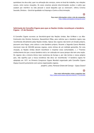 quotidiana (no dia-a-dia), quer na utilização dos serviços, como no local de trabalho, nas relações
sociais, entre outras situações. Às vezes estamos perante discriminações ocultas e subtis que
acabam por interferir na vida pessoal e social daqueles que as vivenciam”, referiu Cristina
Saucedo, Diretora – Geral da Igualdade no Emprego e Contra a Discriminação.

                                                                                                  
                                                    Para mais informações visite o site da campanha:
                                                               http://www.contraladiscriminacion.com/




Solicitação do Conselho Cigano para que as Nações Unidas reconheçam a bandeira
Cigana – 25 de Outubro


O Conselho Cigano escreveu ao Secretário-geral das Nações Unidas, Ban Ki-Moon e ao Alto-
Comissário dos Direitos Humanos, Navanethem Pillay, para solicitar que a bandeira cigana seja
reconhecida oficialmente pelas Nações Unidas. Apesar dos ciganos não terem um Estado próprio,
possuem uma língua, uma cultura e uma bandeira própria. Durante a Segunda Guerra Mundial,
morreram mais de 500.000 pessoas ciganas, como vítimas de um múltiplo genocídio. Por esta
situação, as Nações Unidas devem reconhecer e respeitar estas comunidades. (…) “Tivemos
conhecimento de que a nossa bandeira está a ser colocada em causa porque não tem uma nação.
Os ciganos são a minoria étnica mais numerosa da Europa e, por não termos o nosso próprio
pais, não significa que a nossa existência não deva ser reconhecida.” A bandeira cigana foi
adoptada em 1971 no Primeiro Congresso Cigano Mundial organizado pelo Conselho Cigano
(Gypsy Council) juntamente com outras organizações ciganas.
                                     Joseph G. Jones; Portavoz Gitano del Consejo – Gypsy Council


                                                                                                  
                                                        Para mais informações visite o seguinte site:
                                                  http://www.unionromani.org/notis/noti2011-10-25e.htm
 