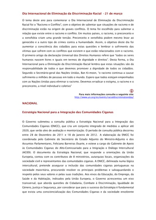 Dia Internacional de Eliminação da Discriminação Racial - 21 de março

O tema deste ano para comemorar o Dia Internacional de Eliminação da Discriminação
Racial foi o "Racismo e Conflito", com o objetivo de salientar que situações de racismo e de
discriminação estão na origem de graves conflitos. O tema foi escolhido para salientar a
relação que existe entre o racismo e conflito. Em muitos países, o racismo, o preconceito e
a xenofobia criam uma grande tensão. Preconceito e xenofobia podem mesmo levar ao
genocídio e a outro tipo de crimes contra a humanidade. Assim, o objetivo deste dia foi
aumentar a consciência dos cidadãos para estas questões e lembrar o sofrimento das
vítimas que sofrem com os conflitos que existem e que estão relacionados com o racismo.
O primeiro artigo da declaração Universal dos Direitos Humanos refere que “todos os seres
humanos nascem livres e iguais em termos de dignidade e direitos”. Desta forma, o Dia
Internacional para a Eliminação da Discriminação Racial lembra que estas situações são da
responsabilidade de todos e que devemos promover a dignidade de todos os cidadãos.
Segundo o Secretário-geral das Nações Unidas, Ban Ki-moon, “o racismo continua a causar
sofrimento a milhões de pessoas em todo o mundo. Espero que todos estejam empenhados
com as Nações Unidas para eliminar o racismo. Devemos erradicar o estigma, o racismo e o
preconceito, a nível individual e coletivo”

                                                                                              
                                                  Para mais informações consulte o seguinte site:
                                              http://www.un.org/es/events/racialdiscriminationday/

NACIONAL


Estratégia Nacional para a Integração das Comunidades Ciganas


O Governo submeteu a consulta pública a Estratégia Nacional para a Integração das
Comunidades Ciganas (ENICC), que cria um conjunto integrado de medidas a aplicar até
2020, que serão alvo de avaliação e monitorização. O período de consulta pública decorreu
entre 28 de Dezembro de 2011 e 18 de Janeiro de 2012. A elaboração da ENICC foi
coordenada pelo Gabinete do Secretário de Estado Adjunto do Ministro-Adjunto e dos
Assuntos Parlamentares, Feliciano Barreiras Duarte, e esteve a cargo do Gabinete de Apoio
às Comunidades Ciganas do Alto-Comissariado para a Imigração e Diálogo Intercultural
(ACIDI). O documento da Estratégia Nacional, que responde a orientações da União
Europeia, contou com os contributos de 8 ministérios, autarquias locais, organizações da
sociedade civil e representantes das comunidades ciganas. A ENICC, delineada numa lógica
intercultural, pretende assegurar a inclusão das comunidades ciganas portuguesas na
sociedade maioritária, procurando resolver os principais problemas e salvaguardando o
respeito pelos seus valores e pelas suas tradições. Aos eixos da Educação, do Emprego, da
Saúde e da Habitação, indicados pela União Europeia, o Governo acrescentou um eixo
transversal, que aborda questões de Cidadania, Combate à Discriminação, Igualdade de
Género, Justiça e Segurança, por considerar que para o sucesso da Estratégia é fundamental
que exista uma consciencialização das Comunidades Ciganas e da sociedade envolvente
 