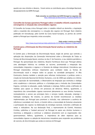 quanto aos seus direitos e deveres. Foram vários os contributos para a Estratégia Nacional,
designadamente da EAPN Portugal.

                                                                                                
                                Pode consultar os contributos da EAPN Portugal no seguinte site: 
                                           http://www.eapn.pt/documentos_visualizar.php?ID=255


Conselho da Europa questiona Portugal sobre o trabalho infantil, expulsão de
estrangeiros e situação das comunidades ciganas

O Conselho da Europa critica Portugal sobre o trabalho infantil ao domicílio, a legislação
sobre a expulsão dos estrangeiros e a situação dos ciganos em Portugal. Num relatório
publicado em Estrasburgo, pelo Comité da Carta Social Europeia, os peritos do comité
pedem a Portugal que responda a estas acusações.

                                                                                                
                                                                  Pode aceder à notícia na integra: 
                  http://www.rtp.pt/noticias/index.php?article=521017&tm=7&layout=123&visual=61

Comité para a Eliminação da Discriminação Racial analisa os relatórios de
Portugal

O Comité para a Eliminação da Discriminação Racial, órgão de peritos que controla a
aplicação das disposições da Convenção Internacional sobre a Eliminação de Todas as
Formas de Discriminação Racial, concluiu no dia 21 de Fevereiro, o seu relatório periódico a
Portugal. Na apresentação dos relatórios, Rosário Farmhouse disse que “Portugal adotou
uma abordagem holística no combate ao racismo, promovendo a integração das
comunidades imigrantes e ciganas e o fomento do diálogo intercultural. Considerou que
Portugal   empreendeu      esforços   importantes     para   combater    todas    as   formas   de
discriminação racial e integrar todos os grupos na sociedade portuguesa”. A Alta
Comissária chamou também a atenção para reformas institucionais e jurídicas como a
criação da Comissão Nacional de Direitos Humanos, a Lei de 2006 que ampliou os critérios
para a aquisição de nacionalidade, o Observatório da Imigração que estimulou o diálogo
entre académicos e decisores políticos e a Estratégia para a Inclusão das Comunidades
Ciganas, centrada na educação, saúde, habitação e emprego. Referiu ainda a definição de
medidas para apoiar as vítimas em processos de denúncia. Referiu, igualmente, a
importância das comunidades ciganas exercerem plenamente os seus direitos humanos,
nomeadamente o acesso aos principais bens e serviços (saúde, educação, emprego e
habitação condigna). No entanto, os peritos do Comité reconheceram as medidas
implementadas por Portugal para promover a inclusão, mas salientaram a ausência de
referência à sociedade civil. Assim, o Comité referiu a necessidade de fomentar ativamente
a participação dos ciganos na elaboração da estratégia nacional, incluindo a definição de
metas e indicadores. Na sua declaração final, a representante do Comité, Anastacia
Crickley, sublinhou o "notável percurso" de Portugal no apoio aos direitos humanos e
incentivou a delegação a continuar a colaborar ativamente com as organizações não-
governamentais.     Referiu,   igualmente,   a   importância    de   obter   objetivos   para   as
comunidades ciganas e a adoção de mecanismos inovadores para responder aos problemas
de racismo, de discriminação que ainda se vivencia em Portugal.
 
