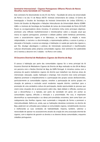 Seminário Internacional – Ciganos Portugueses: Olhares Plurais de Novos
Desafios numa Sociedade em Transição

Este seminário foi desenvolvido no dia 05 (no Porto – Faculdade de Letras da Universidade
do Porto) e no dia 15 de Março (ISCTE- Instituto Universitário de Lisboa). O Centro de
Investigação e Estudos de Sociologia do Instituto Universitário de Lisboa (CIES-IUL), o
Centro de Estudos da Migrações e Relações Interculturais da Universidade Aberta (CEMRI-
UAB) e o Instituto de Sociologia da Faculdade de Letras da Universidade do Porto (IS-FLUP)
foram os co-organizadores desta iniciativa. O seminário tinha como principais objetivos:
promover uma reflexão multidimensional e interdisciplinar sobre a situação atual que
marca os ciganos portugueses; promover o debate público sobre temáticas pertinentes,
como o associativismo cigano e as lideranças, as mobilidades, a religião e novas
religiosidades, o racismo e a discriminação, a representação política, o acesso à justiça, a
educação e formação, o acesso ao emprego, à habitação e à saúde por parte dos ciganos e,
por fim, divulgar abordagens e práticas de intervenção sociocultural e manifestações
culturais dinamizadas pelas próprias comunidades ciganas. Este seminário foi subdividido
em 2 eventos a decorrer em 2 cidades - no Porto e em Lisboa.


III Encontro Distrital de Mediadores Ciganos do Distrito de Beja


O acesso à habitação por parte das comunidades ciganas foi o tema principal do III
Encontro Distrital de Mediadores Ciganos do Distrito de Beja realizado no dia 08 de Março
em parceria com o Núcleo Distrital de Beja da EAPN Portugal. A iniciativa contou com a
presença de quatro mediadores ciganos do distrito que trabalham nas diversas áreas de
intervenção: educação, saúde, habitação e emprego. Este encontro teve como principais
objetivos promover o empoderamento e a participação dos grupos sociais desfavorecidos,
particularmente as comunidades ciganas; envolver a participação de outros grupos em
situação de pobreza e exclusão social residentes naquele distrito; contribuir para a
promoção de uma verdadeira cultura de participação, dando oportunidade às pessoas que
vivem estas situações de se pronunciarem sobre elas. Após debate e reflexão, concluiu-se
que a desconfiança e a rejeição, por parte da sociedade em geral, em aceitar as
comunidades ciganas, dificulta a interação e a proximidade. Por isso, é importante
desmistificar as representações e as ideias pré-concebidas existentes, bem como fazer um
realojamento das famílias ciganas mais sustentado e integrado de forma a promover a
interculturalidade. Referiu-se, ainda, que as habitações devolutas existentes no distrito de
Beja, poderiam ser utilizadas para realojar as comunidades ciganas, rentabilizando recursos
e melhorando as suas condições de habitabilidade. Importa, também, salientar a
necessidade de apostar no associativismo através da criação de uma associação distrital de
ciganos, com o objetivo de garantir os direitos e os deveres destas comunidades, enquanto
cidadãos portugueses.
 