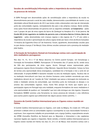Sessões de sensibilização/informação sobre a importância da escolarização
no processo de inclusão


A EAPN Portugal tem desenvolvido ações de sensibilização sobre a importância da escola no
desenvolvimento pessoal e social de cada cidadão, demonstrando a possibilidade de manter a sua
identidade cultural Desde Janeiro de 2012 que temos vindo a desenvolver este tipo de intervenção
junto das comunidades ciganas, nomeadamente dos pais e das próprias crianças. Neste sentido,
estas ações foram desenvolvidas em parceria com as seguintes entidades: a) Cooperativa – ações
com 2 grupos de pais de etnia cigana do bairro do Zambujal na Amadora (9 e 10 de Janeiro); b)
Escola EB1/JI do Lagarteiro no âmbito da parceria com a Iniciativa Bairros Críticos_Bairro do
Lagarteiro – ações desenvolvidas com crianças ciganas e não ciganas do 1º e 4º ano sobre a
importância da escola e apresentação da cultura cigana tendo por base o livro do Bruno Gonçalves
“A História do Ciganinho Chico (27 de Fevereiro). Foram, igualmente, desenvolvidas sessões para
os pais destas crianças (7 de Março). Estas últimas sessões contaram com a presença do mediador
João Seabra.


A formação de formadores Romed em Estrasburgo contou com a participação de
dois mediadores portugueses

Nos dias 14, 15, 16 e 17 de Março decorreu no Centro Juvenil Europeu em Estrasburgo a
Formação de Formadores ROMED. Participaram 37 formandos dos 27 países da EU, sendo cerca
de 30% dos participantes de etnia cigana. Assim, Portugal esteve representado pelos
portugueses ciganos Bruno Gonçalves e Olga Mariano. Segundo Bruno Gonçalves “estava na hora
de termos uma oportunidade desta envergadura, candidatei-me à formação e tive a sorte de ser
selecionado. O projeto ROMED é bastante inovador na área da mediação cigana, focaliza não só
na mediação intercultural com base nos direitos humanos como também recomenda que estes
mediadores deixem de ser “cavalos de Tróia” (mediador que passa a mensagem da instituição ou
então o mediador ativista da comunidade, que reivindica junto da instituição os desejos e os
anseios das comunidades ciganas). Estou muito feliz porque há muito que espero que a
participação cigana em Portugal seja uma realidade, enquanto formadores de novos mediadores é
uma oportunidade de quebrar um “monopólio” que tem sido entregue aos não ciganos. Enquanto
formadores ROMED seremos uma ferramenta no nosso processo de inclusão e uma referência
para outros jovens ciganos que ambicionam dar alguns passos nestes caminho...".


Encontro do Comité Católico Internacional para os Ciganos esteve reunido em
Fátima

O Comité Católico Internacional para os Ciganos, com sede na Bélgica, foi criado em 1976 para
promover o debate entre as comunidades ciganas e acompanhar as suas necessidades humanas e
espirituais. Este organismo trabalha em proximidade com a Igreja Católica, especialmente através
do CPPMI (Conselho Pontifício da Pastoral para os Migrantes e Itinerantes) e das capelanias
nacionais ligadas aos ciganos e migrantes. Neste sentido, o Comité católico Internacional para os
Ciganos esteve reunido em Fátima nos dias 23, 24 e 25 de Março. Este encontro contou com a
 