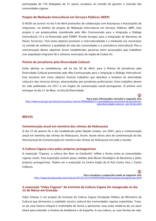 participação de 150 delegados de 21 países europeus no sentido de garantir a inclusão das
comunidades ciganas


Projeto de Mediação Intercultural em Serviços Públicos (MISP)

O ACIDI vai assinar no dia 4 de Abril protocolos de colaboração com Autarquias e Associações de
Imigrantes, no âmbito do projeto de Mediação Intercultural em Serviços Públicos (MIP). Este
projeto é um projeto-piloto coordenado pelo Alto Comissariado para a Imigração e Diálogo
Intercultural, I.P e co-financiado pelo FEINPT (Fundo Europeu para a Integração de Nacionais de
Países Terceiros). Tem como objetivo promover a interculturalidade e a mediação nos municípios
no sentido de melhorar a qualidade de vida das comunidades e a convivência intercultural. Para a
concretização destes objetivos foram estabelecidas parcerias entre associações que trabalham
com população imigrante (6) e câmaras municipais da região de Lisboa (4).


Prémio de Jornalismo pela Diversidade Cultural

Estão abertas as candidaturas, até ao dia 30 de Abril, para o Prémio de Jornalismo pela
Diversidade Cultural promovido pelo Alto Comissariado para a Imigração e Diálogo Intercultural.
Esta iniciativa tem como objetivo mostrar trabalhos que abordem a temática da diversidade
cultural e das minorias étnicas, desenvolvidos por jornalistas profissionais. Estes trabalhos devem
ter sido publicados em 2011 e em órgãos de comunicação social portugueses. O prémio será
entregue no dia 21 de Maio, no Dia da Diversidade.

                                                                                                       .
                                                           Para mais informações consulte o seguinte site:
  http://www.acidi.gov.pt/noticias/visualizar-noticia/4f69faf6db7c1/acandidaturas-ao-premio-de-jornalismo-
                                                                   pela-diversidade-cultural---ate-30-de-abril




BREVES


Comemoração anual em memória das vitimas do Holocausto
O dia 27 de Janeiro foi o dia estabelecido pelas Nações Unidas, em 2005, para a comemoração
anual em memória das vítimas do Holocausto. Assim, houve vários atos de comemoração do Dia
Internacional de Comemoração em memória das vítimas do Holocausto em todo o mundo.


A Cultura Cigana vista pelos próprios protagonistas
A exposição “Ciganos, a cultura dos Rom na Catalunha” reflete a forma como as comunidades
ciganas vivem. Esta exposição contém peças cedidas pelo Museu Etnológico de Barcelona e pelos
próprios protagonistas. Podem ver a exposição no Centre Esplai de El Prat Carlos Vera / Carlos
Collazos.

                                                                                                          
                                                     Para visualizar a exposição aceda ao seguinte site:
            http://www.lavanguardia.com/cultura/20120123/54244659500/cultura-gitana-protagonistas.html



A exposição “Vidas Ciganas” do Instituto da Cultura Cigana foi inaugurada no dia
22 de Março em Granada

Vidas Gitanas é um projeto do Instituto da Cultura Cigana (Fundação Pública do Ministério da
Cultura) que demonstra a realidade social e cultural das comunidades ciganas espanholas. Trata-
se de uma mostra integral e multimédia de forma a apresentar uma visão moderna de um povo
chave para entender a história da Andaluzia e de Espanha. A sua cultura, as suas formas de vida,
 