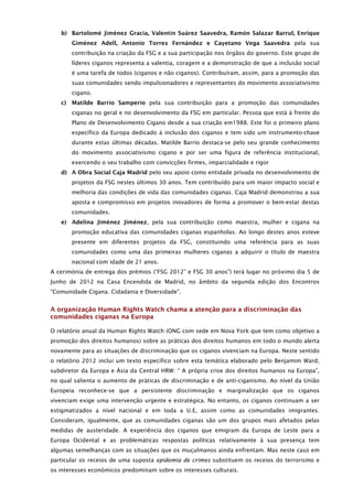 b) Bartolomé Jiménez Gracia, Valentín Suárez Saavedra, Ramón Salazar Barrul, Enrique
        Giménez Adell, Antonio Torres Fernández e Cayetano Vega Saavedra pela sua
        contribuição na criação da FSG e a sua participação nos órgãos do governo. Este grupo de
        líderes ciganos representa a valentia, coragem e a demonstração de que a inclusão social
        é uma tarefa de todos (ciganos e não ciganos). Contribuíram, assim, para a promoção das
        suas comunidades sendo impulsionadores e representantes do movimento associativismo
        cigano.
   c)   Matilde Barrio Samperio pela sua contribuição para a promoção das comunidades
        ciganas no geral e no desenvolvimento da FSG em particular. Pessoa que está à frente do
        Plano de Desenvolvimento Cigano desde a sua criação em1988. Este foi o primeiro plano
        específico da Europa dedicado à inclusão dos ciganos e tem sido um instrumento-chave
        durante estas últimas décadas. Matilde Barrio destaca-se pelo seu grande conhecimento
        do movimento associativismo cigano e por ser uma figura de referência institucional,
        exercendo o seu trabalho com convicções firmes, imparcialidade e rigor
   d) A Obra Social Caja Madrid pelo seu apoio como entidade privada no desenvolvimento de
        projetos da FSG nestes últimos 30 anos. Tem contribuído para um maior impacto social e
        melhoria das condições de vida das comunidades ciganas. Caja Madrid demonstrou a sua
        aposta e compromisso em projetos inovadores de forma a promover o bem-estar destas
        comunidades.
   e) Adelina Jiménez Jiménez, pela sua contribuição como maestra, mulher e cigana na
        promoção educativa das comunidades ciganas espanholas. Ao longo destes anos esteve
        presente em diferentes projetos da FSG, constituindo uma referência para as suas
        comunidades como uma das primeiras mulheres ciganas a adquirir o título de maestra
        nacional com idade de 21 anos.
A cerimónia de entrega dos prémios (“FSG 2012” e FSG 30 anos”) terá lugar no próximo dia 5 de
Junho de 2012 na Casa Encendida de Madrid, no âmbito da segunda edição dos Encontros
“Comunidade Cigana. Cidadania e Diversidade”.


A organização Human Rights Watch chama a atenção para a discriminação das
comunidades ciganas na Europa

O relatório anual da Human Rights Watch (ONG com sede em Nova York que tem como objetivo a
promoção dos direitos humanos) sobre as práticas dos direitos humanos em todo o mundo alerta
novamente para as situações de discriminação que os ciganos vivenciam na Europa. Neste sentido
o relatório 2012 inclui um texto específico sobre esta temática elaborado pelo Benjamim Ward,
subdiretor da Europa e Ásia da Central HRW: “ A própria crise dos direitos humanos na Europa”,
no qual salienta o aumento de práticas de discriminação e de anti-ciganismo. Ao nível da União
Europeia reconhece-se que a persistente discriminação e marginalização que os ciganos
vivenciam exige uma intervenção urgente e estratégica. No entanto, os ciganos continuam a ser
estigmatizados a nível nacional e em toda a U.E, assim como as comunidades imigrantes.
Consideram, igualmente, que as comunidades ciganas são um dos grupos mais afetados pelas
medidas de austeridade. A experiência dos ciganos que emigram da Europa de Leste para a
Europa Ocidental e as problemáticas respostas políticas relativamente à sua presença tem
algumas semelhanças com as situações que os muçulmanos ainda enfrentam. Mas neste caso em
particular os receios de uma suposta epidemia de crimes substituem os receios do terrorismo e
os interesses económicos predominam sobre os interesses culturais.
 