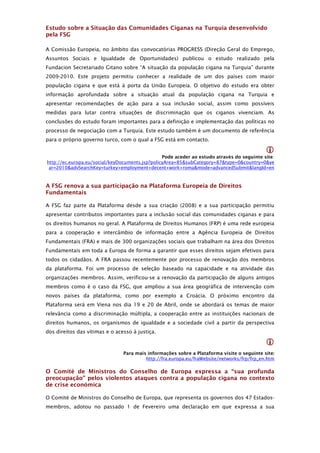 Estudo sobre a Situação das Comunidades Ciganas na Turquia desenvolvido
pela FSG

A Comissão Europeia, no âmbito das convocatórias PROGRESS (Direção Geral do Emprego,
Assuntos Sociais e Igualdade de Oportunidades) publicou o estudo realizado pela
Fundacion Secretariado Gitano sobre “A situação da população cigana na Turquia” durante
2009-2010. Este projeto permitiu conhecer a realidade de um dos países com maior
população cigana e que está à porta da União Europeia. O objetivo do estudo era obter
informação aprofundada sobre a situação atual da população cigana na Turquia e
apresentar recomendações de ação para a sua inclusão social, assim como possíveis
medidas para lutar contra situações de discriminação que os ciganos vivenciam. As
conclusões do estudo foram importantes para a definição e implementação das políticas no
processo de negociação com a Turquia. Este estudo também é um documento de referência
para o próprio governo turco, com o qual a FSG está em contacto.

                                                                                            
                                                 Pode aceder ao estudo através do seguinte site:
http://ec.europa.eu/social/keyDocuments.jsp?policyArea=85&subCategory=87&type=0&country=0&ye
 ar=2010&advSearchKey=turkey+employment+decent+work+roma&mode=advancedSubmit&langId=en



A FSG renova a sua participação na Plataforma Europeia de Direitos
Fundamentais

A FSG faz parte da Plataforma desde a sua criação (2008) e a sua participação permitiu
apresentar contributos importantes para a inclusão social das comunidades ciganas e para
os direitos humanos no geral. A Plataforma de Direitos Humanos (FRP) é uma rede europeia
para a cooperação e intercâmbio de informação entre a Agência Europeia de Direitos
Fundamentais (FRA) e mais de 300 organizações sociais que trabalham na área dos Direitos
Fundamentais em toda a Europa de forma a garantir que esses direitos sejam efetivos para
todos os cidadãos. A FRA passou recentemente por processo de renovação dos membros
da plataforma. Foi um processo de seleção baseado na capacidade e na atividade das
organizações membros. Assim, verificou-se a renovação da participação de alguns antigos
membros como é o caso da FSG, que ampliou a sua área geográfica de intervenção com
novos países da plataforma, como por exemplo a Croácia. O próximo encontro da
Plataforma será em Viena nos dia 19 e 20 de Abril, onde se abordará os temas de maior
relevância como a discriminação múltipla, a cooperação entre as instituições nacionais de
direitos humanos, os organismos de igualdade e a sociedade civil a partir da perspectiva
dos direitos das vítimas e o acesso à justiça.

                                                                                            
                                Para mais informações sobre a Plataforma visite o seguinte site:
                                         http://fra.europa.eu/fraWebsite/networks/frp/frp_en.htm

O Comité de Ministros do Conselho de Europa expressa a “sua profunda
preocupação” pelos violentos ataques contra a população cigana no contexto
de crise económica

O Comité de Ministros do Conselho de Europa, que representa os governos dos 47 Estados-
membros, adotou no passado 1 de Fevereiro uma declaração em que expressa a sua
 