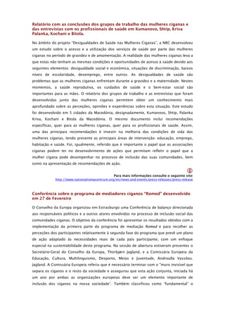Relatório com as conclusões dos grupos de trabalho das mulheres ciganas e
das entrevistas com os profissionais de saúde em Kumanovo, Shtip, Kriva
Palanka, Kochani e Bitola.

No âmbito do projeto “Desigualdades de Saúde nas Mulheres Ciganas”, a NRC desenvolveu
um estudo sobre o acesso e a utilização dos serviços de saúde por parte das mulheres
ciganas no período de gravidez e de amamentação. A realidade das mulheres ciganas leva a
que estas não tenham as mesmas condições e oportunidades de acesso à saúde devido aos
seguintes elementos: desigualdade social e económica, situações de discriminação, baixos
níveis de escolaridade, desemprego, entre outros. As desigualdades de saúde são
problemas que as mulheres ciganas enfrentam durante a gravidez e a maternidade. Nestes
momentos, a saúde reprodutiva, os cuidados de saúde e o bem-estar social são
importantes para as mães. O relatório dos grupos de trabalho e as entrevistas que foram
desenvolvidas junto das mulheres ciganas permitem obter um conhecimento mais
aprofundado sobre as perceções, opiniões e experiências sobre esta situação. Este estudo
foi desenvolvido em 5 cidades da Macedónia, designadamente, Kumanovo, Shtip, Palanka
Kriva, Kochani e Bitola da Macedónia. O mesmo documento inclui recomendações
específicas, quer para as mulheres ciganas, quer para os profissionais de saúde. Assim,
uma das principais recomendações é investir na melhoria das condições de vida das
mulheres ciganas, tendo presente as principais áreas de intervenção: educação, emprego,
habitação e saúde. Foi, igualmente, referido que é importante o papel que as associações
ciganas podem ter no desenvolvimento de ações que permitam refletir o papel que a
mulher cigana pode desempenhar no processo de inclusão das suas comunidades, bem
como na apresentação de recomendações de ação.

                                                                                          
                                               Para mais informações consulte o seguinte site: 
             http://www.nationalromacentrum.org/en/news-and-events/press-releases/press-release



Conferência sobre o programa de mediadores ciganos “Romed” desenvolvido
em 27 de Fevereiro

O Conselho da Europa organizou em Estrasburgo uma Conferência de balanço direcionada
aos responsáveis políticos e a outros atores envolvidos no processo de inclusão social das
comunidades ciganas. O objetivo da conferência foi apresentar os resultados obtidos com a
implementação da primeira parte do programa de mediação Romed e para recolher as
perceções dos participantes relativamente à segunda fase do programa que prevê um plano
de ação adaptado às necessidades reais de cada país participante, com um enfoque
especial na sustentabilidade deste programa. Na sessão de abertura estiveram presentes o
Secretário-Geral do Conselho da Europa, Thorbjørn Jagland, e a Comissária Europeia da
Educação, Cultura, Multilinguismo, Desporto, Meios e Juventude, Androulla Vassilou.
Jagland. A Comissária Europeia referiu que é necessário terminar com o "muro invisível que
separa os ciganos e o resto da sociedade e assegurou que esta ação conjunta, iniciada há
um ano por ambas as organizações europeias deve ser um elemento importante de
inclusão dos ciganos na nossa sociedade”. Também classificou como “fundamental” o
 
